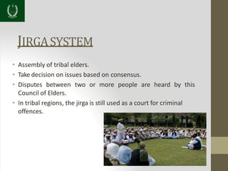JIRGASYSTEM
• Assembly of tribal elders.
• Take decision on issues based on consensus.
• Disputes between two or more people are heard by this
Council of Elders.
• In tribal regions, the jirga is still used as a court for criminal
offences.
 