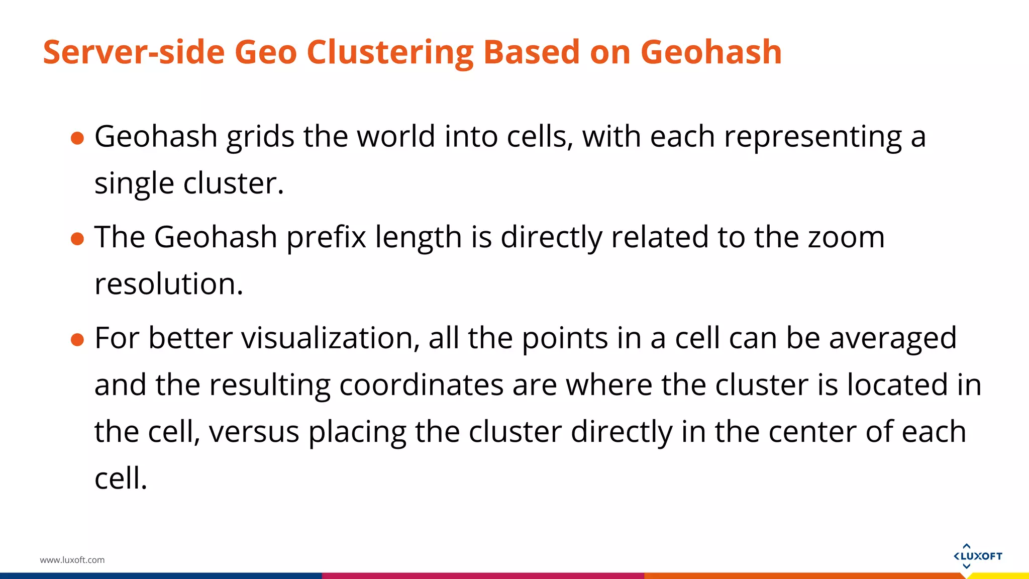 www.luxoft.com
Server-side Geo Clustering Based on Geohash
● Geohash grids the world into cells, with each representing a
single cluster.
● The Geohash prefix length is directly related to the zoom
resolution.
● For better visualization, all the points in a cell can be averaged
and the resulting coordinates are where the cluster is located in
the cell, versus placing the cluster directly in the center of each
cell.
 