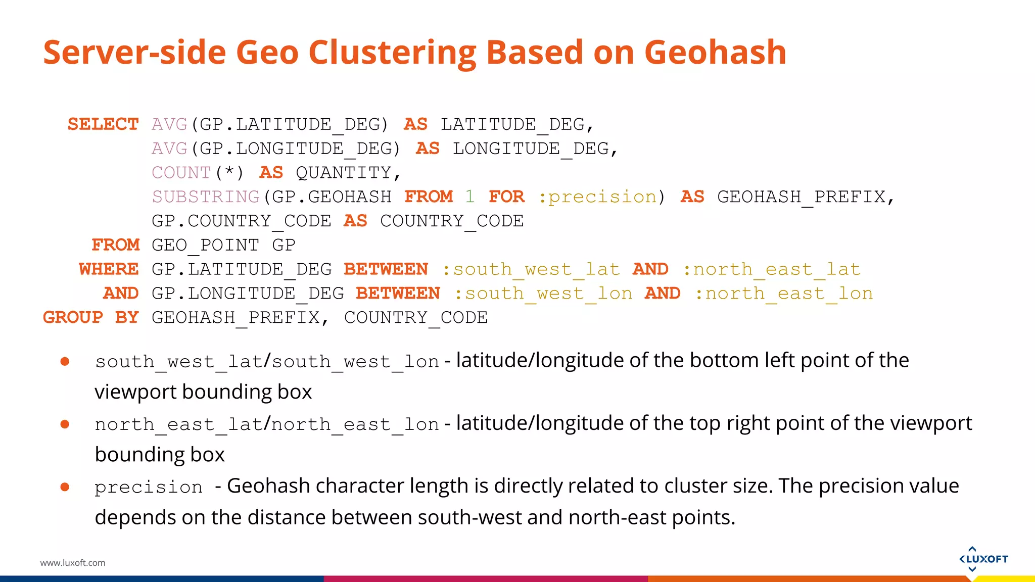 www.luxoft.com
Server-side Geo Clustering Based on Geohash
SELECT AVG(GP.LATITUDE_DEG) AS LATITUDE_DEG,
AVG(GP.LONGITUDE_DEG) AS LONGITUDE_DEG,
COUNT(*) AS QUANTITY,
SUBSTRING(GP.GEOHASH FROM 1 FOR :precision) AS GEOHASH_PREFIX,
GP.COUNTRY_CODE AS COUNTRY_CODE
FROM GEO_POINT GP
WHERE GP.LATITUDE_DEG BETWEEN :south_west_lat AND :north_east_lat
AND GP.LONGITUDE_DEG BETWEEN :south_west_lon AND :north_east_lon
GROUP BY GEOHASH_PREFIX, COUNTRY_CODE
● south_west_lat/south_west_lon - latitude/longitude of the bottom left point of the
viewport bounding box
● north_east_lat/north_east_lon - latitude/longitude of the top right point of the viewport
bounding box
● precision - Geohash character length is directly related to cluster size. The precision value
depends on the distance between south-west and north-east points.
 