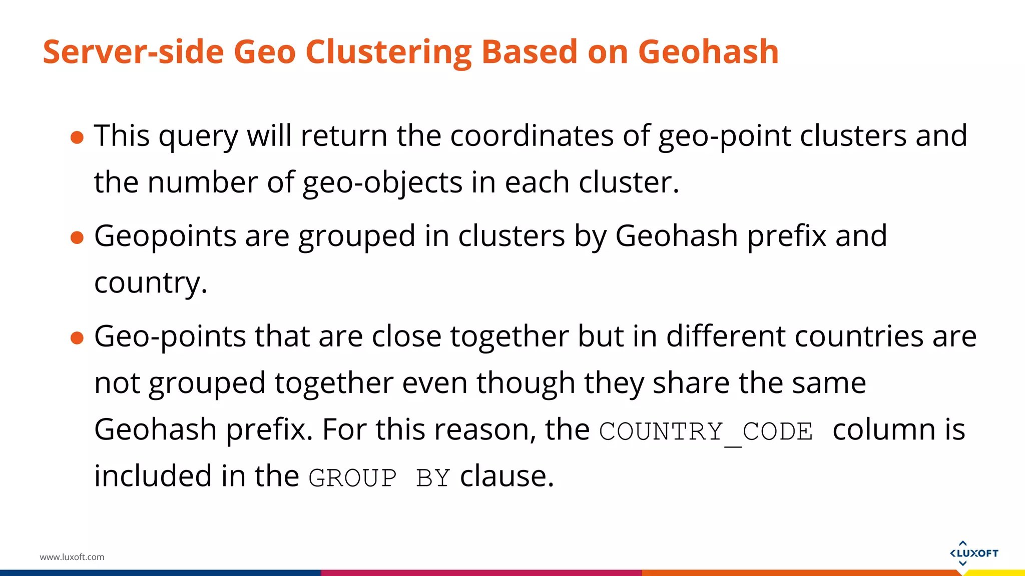 www.luxoft.com
Server-side Geo Clustering Based on Geohash
● This query will return the coordinates of geo-point clusters and
the number of geo-objects in each cluster.
● Geopoints are grouped in clusters by Geohash prefix and
country.
● Geo-points that are close together but in different countries are
not grouped together even though they share the same
Geohash prefix. For this reason, the COUNTRY_CODE column is
included in the GROUP BY clause.
 