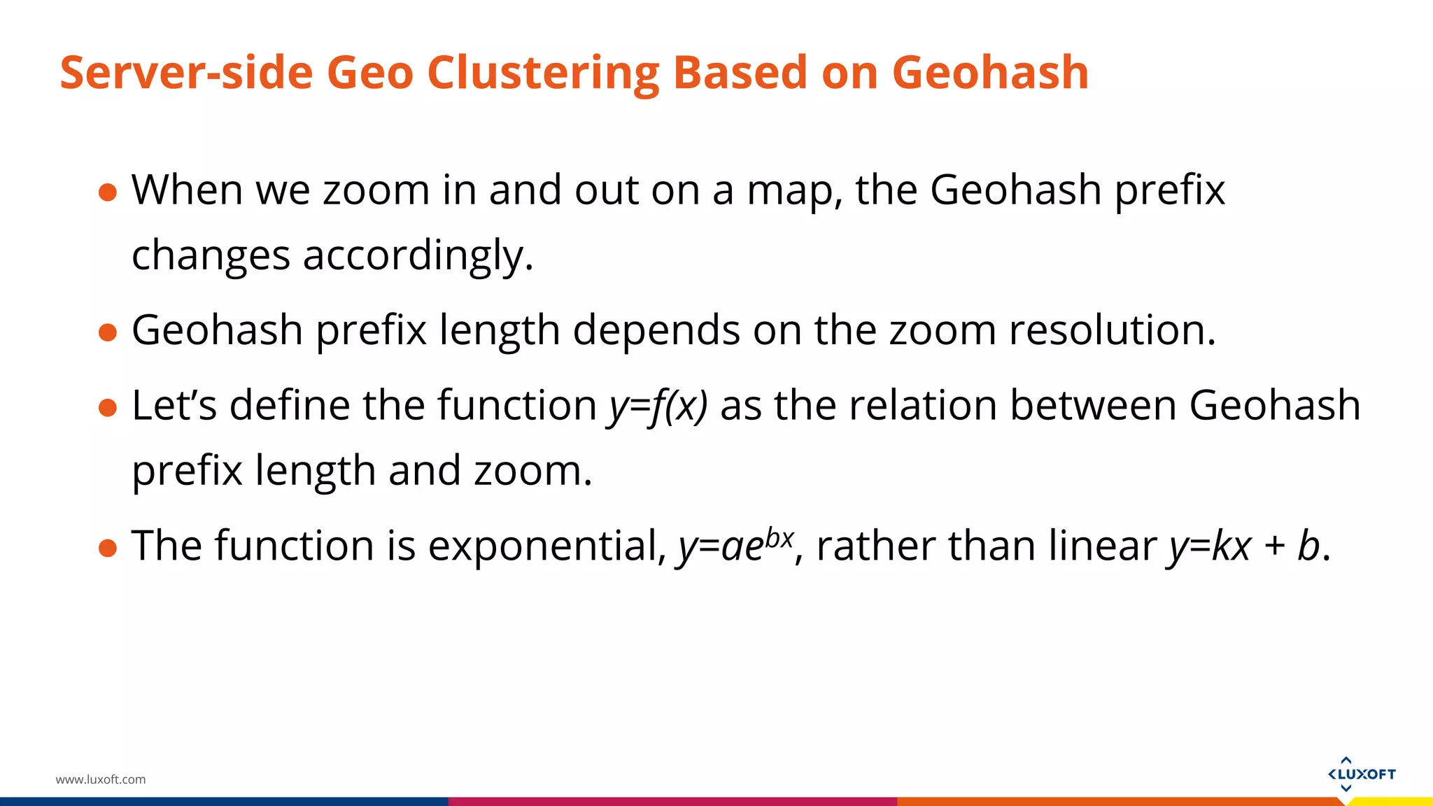 www.luxoft.com
Server-side Geo Clustering Based on Geohash
● When we zoom in and out on a map, the Geohash prefix
changes accordingly.
● Geohash prefix length depends on the zoom resolution.
● Let’s define the function y=f(x) as the relation between Geohash
prefix length and zoom.
● The function is exponential, y=aebx, rather than linear y=kx + b.
 