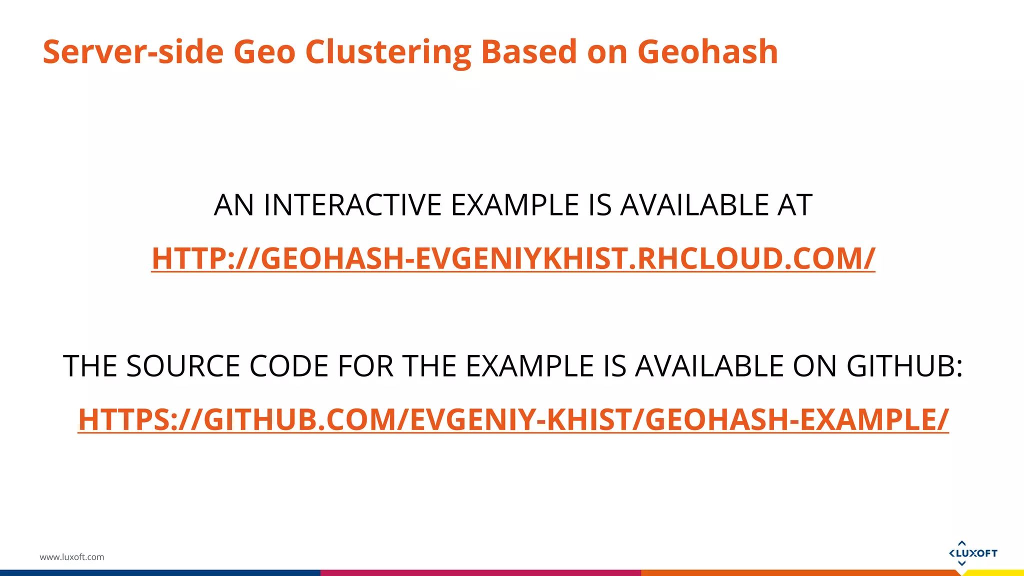 www.luxoft.com
Server-side Geo Clustering Based on Geohash
AN INTERACTIVE EXAMPLE IS AVAILABLE AT
HTTP://GEOHASH-EVGENIYKHIST.RHCLOUD.COM/
THE SOURCE CODE FOR THE EXAMPLE IS AVAILABLE ON GITHUB:
HTTPS://GITHUB.COM/EVGENIY-KHIST/GEOHASH-EXAMPLE/
 
