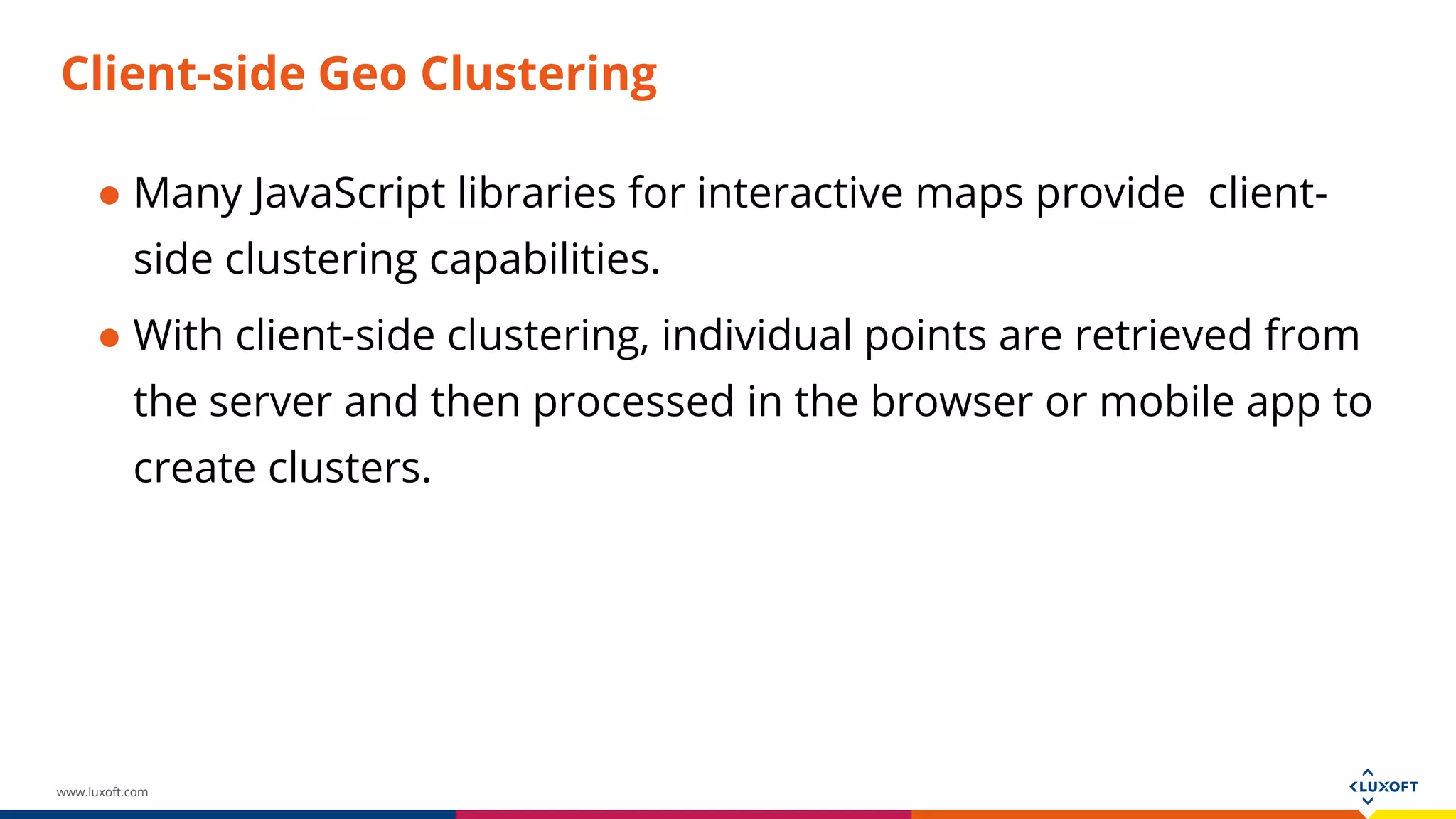 www.luxoft.com
Client-side Geo Clustering
● Many JavaScript libraries for interactive maps provide client-
side clustering capabilities.
● With client-side clustering, individual points are retrieved from
the server and then processed in the browser or mobile app to
create clusters.
 