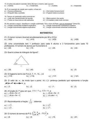 17- O sufixo da palavra ‘pianista’ (linha 06) tem o mesmo valor que em:
a.( ) realista. b.( ) modernista. c.( ) budista. d.( ) trapezista.
18- É um exemplo de oração sem sujeito, a frase em:
a.( ) Somos professores. b.( ) Há muitos homens bons!
c.( ) Ninguém fala a verdade. d.( ) Fugiram todos os presos.
19- Temos um predicado verbo-nominal em:
a.( ) João saiu decepcionado da reunião. b.( ) Maria parece uma santa.
c.( ) Todos os meus alunos são aplicados. d.( ) O brasileiro está muito nervoso.
20- No período a seguir, classifique a oração sublinhada: “Era o dono da festa, que se arranjasse!” (linha 03).
a.( ) oração coordenada sindética explicativa. b.( ) oração subordinada substantiva subjetiva.
c.( ) oração subordinada adjetiva explicativa. d.( ) oração subordinada adverbial consecutiva.
MATEMÁTICA
21- O menor número divisível simultaneamente por 84 e 210 é:
a.( ) 420. b.( ) 410. c.( ) 430. d.( ) 450.
22- Uma universidade tem 1 professor para cada 6 alunos e 3 funcionários para cada 10
professores. O número de alunos por funcionário é:
a.( ) 20. b.( ) 15. c.( ) 25. d.( ) 22.
23- Qual é a área do triângulo da figura?
a.( ) 36. b.( ) 40. c.( ) 18. d.( ) 9.
24- O trigésimo termo da P.A.(3, 7, 11, 15,...) é:
a.( ) 115. b.( ) 119. c.( ) 117. d.( ) 121.
25- O valor de m , de modo que o ponto )2,1(M pertença parábola que representa a função
3)1()( 2
 xmxxf , é:
a.( ) 3. b.( ) 2. c.( ) 1. d.( ) 5.
26- A função do 1º grau em que 5)1( f e 8)2( f , é:
a.( ) 23)(  xxf . b.( ) 23)(  xxf .
c.( ) 25)(  xxf . d.( ) 16)( xxf .
27- Racionalizando a fração: 3
4
2
, obtemos:
a.( ) 3
3 . b.( ) 3
2 .
c.( ) 3
5 . d.( ) 3
7 .
28- O número de termos da P.G. 





729,...,1,
3
1
,
9
1
é:
a.( ) 8. b.( ) 9. c.( ) 10. d.( ) 81.
30º
6
12
 