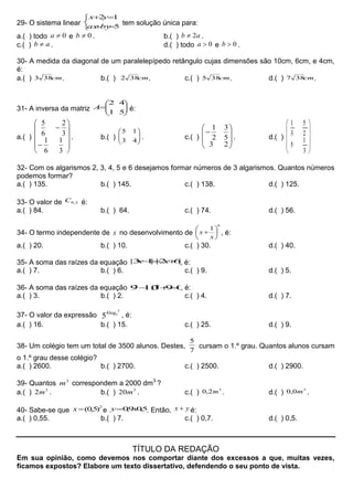 29- O sistema linear





5
12
byax
yx
tem solução única para:
a.( ) todo 0a e 0b . b.( ) ab 2 .
c.( ) ab  . d.( ) todo 0a e 0b .
30- A medida da diagonal de um paralelepípedo retângulo cujas dimensões são 10cm, 6cm, e 4cm,
é:
a.( ) cm383 . b.( ) cm382 . c.( ) cm385 . d.( ) cm387 .
31- A inversa da matriz 






51
42
A é:
a.( )












3
1
6
1
3
2
6
5
. b.( ) 





43
15
. c.( ) 








23
5
3
2
1
. d.( )










3
1
5
2
5
3
1
32- Com os algarismos 2, 3, 4, 5 e 6 desejamos formar números de 3 algarismos. Quantos números
podemos formar?
a.( ) 135. b.( ) 145. c.( ) 138. d.( ) 125.
33- O valor de 3,9C é:
a.( ) 84. b.( ) 64. c.( ) 74. d.( ) 56.
34- O termo independente de x no desenvolvimento de
6
1







x
x , é:
a.( ) 20. b.( ) 10. c.( ) 30. d.( ) 40.
35- A soma das raízes da equação |62||13|  xx , é:
a.( ) 7. b.( ) 6. c.( ) 9. d.( ) 5.
36- A soma das raízes da equação 093.109  xx
, é:
a.( ) 3. b.( ) 2. c.( ) 4. d.( ) 7.
37- O valor da expressão
2
5log4
5 , é:
a.( ) 16. b.( ) 15. c.( ) 25. d.( ) 9.
38- Um colégio tem um total de 3500 alunos. Destes,
7
5
cursam o 1.º grau. Quantos alunos cursam
o 1.º grau desse colégio?
a.( ) 2600. b.( ) 2700. c.( ) 2500. d.( ) 2900.
39- Quantos 3
m correspondem a 2000 dm3
?
a.( ) 3
2m . b.( ) 3
20m . c.( )
3
2,0 m . d.( )
3
0,0 m .
40- Sabe-se que
2
)5,0(x e 5,09,0 xy . Então, yx  é:
a.( ) 0,55. b.( ) 7. c.( ) 0,7. d.( ) 0,5.
TÍTULO DA REDAÇÃO
Em sua opinião, como devemos nos comportar diante dos excessos a que, muitas vezes,
ficamos expostos? Elabore um texto dissertativo, defendendo o seu ponto de vista.
 