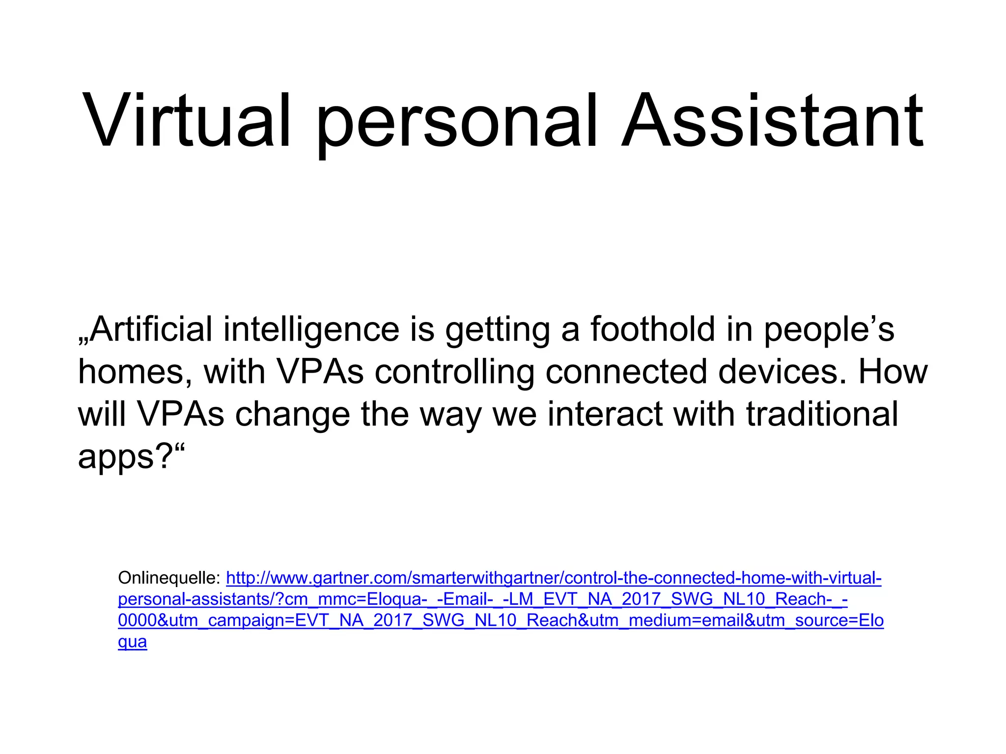 Virtual personal Assistant
„Artificial intelligence is getting a foothold in people’s
homes, with VPAs controlling connected devices. How
will VPAs change the way we interact with traditional
apps?“
Onlinequelle: http://www.gartner.com/smarterwithgartner/control-the-connected-home-with-virtual-
personal-assistants/?cm_mmc=Eloqua-_-Email-_-LM_EVT_NA_2017_SWG_NL10_Reach-_-
0000&utm_campaign=EVT_NA_2017_SWG_NL10_Reach&utm_medium=email&utm_source=Elo
qua
 