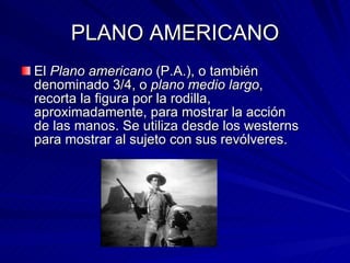 PLANO AMERICANO El  Plano americano  (P.A.), o también denominado 3/4, o  plano medio largo , recorta la figura por la rodilla, aproximadamente, para mostrar la acción de las manos. Se utiliza desde los westerns para mostrar al sujeto con sus revólveres. 