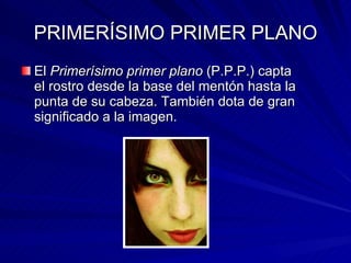 PRIMERÍSIMO PRIMER PLANO El  Primerísimo primer plano  (P.P.P.) capta el rostro desde la base del mentón hasta la punta de su cabeza. También dota de gran significado a la imagen. 