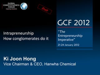 GCF 2012
                           “The
Intrapreneurship           Entrepreneurship
How conglomerates do it    Imperative”
                           21-24 January 2012




Ki Joon Hong
Vice Chairman & CEO, Hanwha Chemical
 