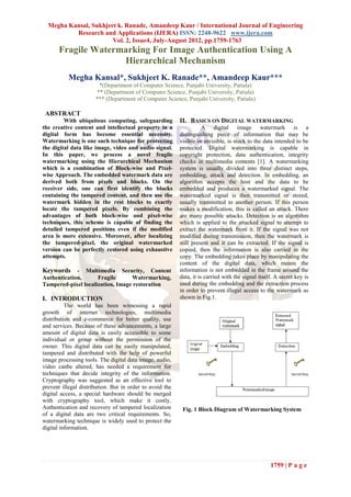 Megha Kansal, Sukhjeet k. Ranade, Amandeep Kaur / International Journal of Engineering
          Research and Applications (IJERA) ISSN: 2248-9622 www.ijera.com
                       Vol. 2, Issue4, July-August 2012, pp.1759-1763
       Fragile Watermarking For Image Authentication Using A
                     Hierarchical Mechanism
           Megha Kansal*, Sukhjeet K. Ranade**, Amandeep Kaur***
                        *(Department of Computer Science, Punjabi University, Patiala)
                       ** (Department of Computer Science, Punjabi University, Patiala)
                      *** (Department of Computer Science, Punjabi University, Patiala)

 ABSTRACT
         With ubiquitous computing, safeguarding          II. BASICS ON DIGITAL WATERMARKING
the creative content and intellectual property in a                  A digital image watermark is a
digital form has become essential necessity.              distinguishing piece of information that may be
Watermarking is one such technique for protecting         visible or invisible, is stuck to the data intended to be
the digital data like image, video and audio signal.      protected. Digital watermarking is capable in
In this paper, we process a novel fragile                 copyright protection, data authentication, integrity
watermarking using the Hierarchical Mechanism             checks in multimedia contents [1]. A watermarking
which is a combination of Block-wise and Pixel-           system is usually divided into three distinct steps,
wise Approach. The embedded watermark data are            embedding, attack and detection. In embedding, an
derived both from pixels and blocks. On the               algorithm accepts the host and the data to be
receiver side, one can first identify the blocks          embedded and produces a watermarked signal. The
containing the tampered content, and then use the         watermarked signal is then transmitted or stored,
watermark hidden in the rest blocks to exactly            usually transmitted to another person. If this person
locate the tampered pixels. By combining the              makes a modification, this is called an attack. There
advantages of both block-wise and pixel-wise              are many possible attacks. Detection is an algorithm
techniques, this scheme is capable of finding the         which is applied to the attacked signal to attempt to
detailed tampered positions even if the modified          extract the watermark from it. If the signal was not
area is more extensive. Moreover, after localizing        modified during transmission, then the watermark is
the tampered-pixel, the original watermarked              still present and it can be extracted. If the signal is
version can be perfectly restored using exhaustive        copied, then the information is also carried in the
attempts.                                                 copy. The embedding takes place by manipulating the
                                                          content of the digital data, which means the
Keywords     - Multimedia Security, Content               information is not embedded in the frame around the
Authentication,      Fragile      Watermarking,           data, it is carried with the signal itself. A secret key is
Tampered-pixel localization, Image restoration            used during the embedding and the extraction process
                                                          in order to prevent illegal access to the watermark as
I. INTRODUCTION                                           shown in Fig.1.
          The world has been witnessing a rapid
growth of internet technologies, multimedia
distribution and e-commerce for better quality, use
and services. Because of these advancements, a large
amount of digital data is easily accessible to some
individual or group without the permission of the
owner. This digital data can be easily manipulated,
tampered and distributed with the help of powerful
image processing tools. The digital data image, audio,
video canbe altered, has needed a requirement for
techniques that decide integrity of the information.
Cryptography was suggested as an effective tool to
prevent illegal distribution. But in order to avoid the
digital access, a special hardware should be merged
with cryptography tool, which make it costly.
Authentication and recovery of tampered localization       Fig. 1 Block Diagram of Watermarking System
of a digital data are two critical requirements. So,
watermarking technique is widely used to protect the
digital information.




                                                                                                   1759 | P a g e
 
