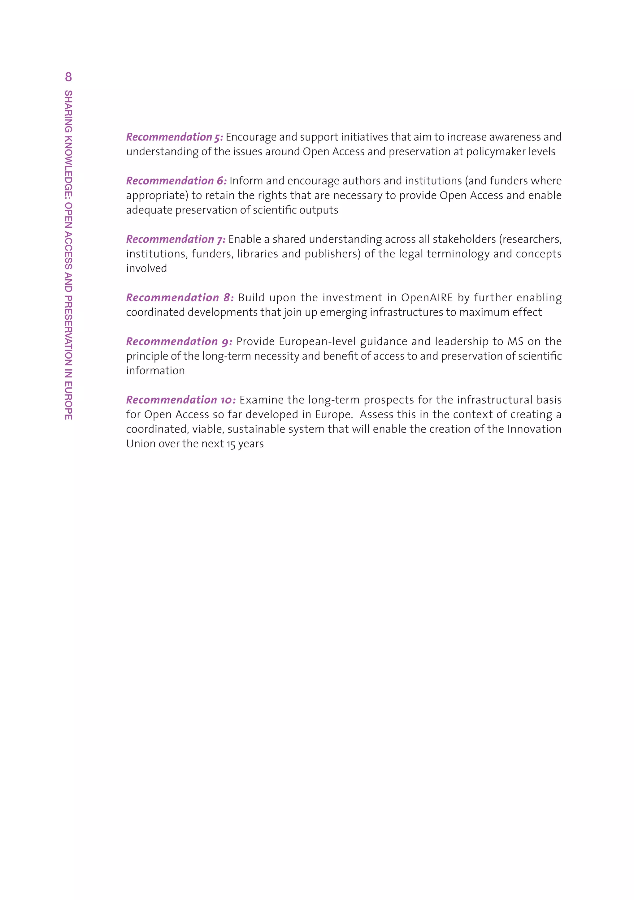 8
SHARING KNOWLEDGE: OPEN ACCESS AND PRESERVATION IN EUROPE




                                                            Recommendation 5:Encourageandsupportinitiativesthataimtoincreaseawarenessand
                                                            understandingoftheissuesaroundOpenAccessandpreservationatpolicymakerlevels

                                                            Recommendation 6:Informandencourageauthorsandinstitutions(andfunderswhere
                                                            appropriate)toretaintherightsthatarenecessarytoprovideOpenAccessandenable
                                                            adequatepreservationofscientificoutputs

                                                            Recommendation 7:Enableasharedunderstandingacrossallstakeholders(researchers,
                                                            institutions,funders,librariesandpublishers)ofthelegalterminologyandconcepts
                                                            involved

                                                            Recommendation 8: Build upon the investment in OpenAIRE by further enabling
                                                            coordinateddevelopmentsthatjoinupemerginginfrastructurestomaximumeffect

                                                            Recommendation 9:ProvideEuropean-levelguidanceandleadershiptoMSonthe
                                                            principleofthelong-termnecessityandbenefitofaccesstoandpreservationofscientific
                                                            information

                                                            Recommendation 10:Examinethelong-termprospectsfortheinfrastructuralbasis
                                                            forOpenAccesssofardevelopedinEurope.Assessthisinthecontextofcreatinga
                                                            coordinated,viable,sustainablesystemthatwillenablethecreationoftheInnovation
                                                            Unionoverthenext15years
 