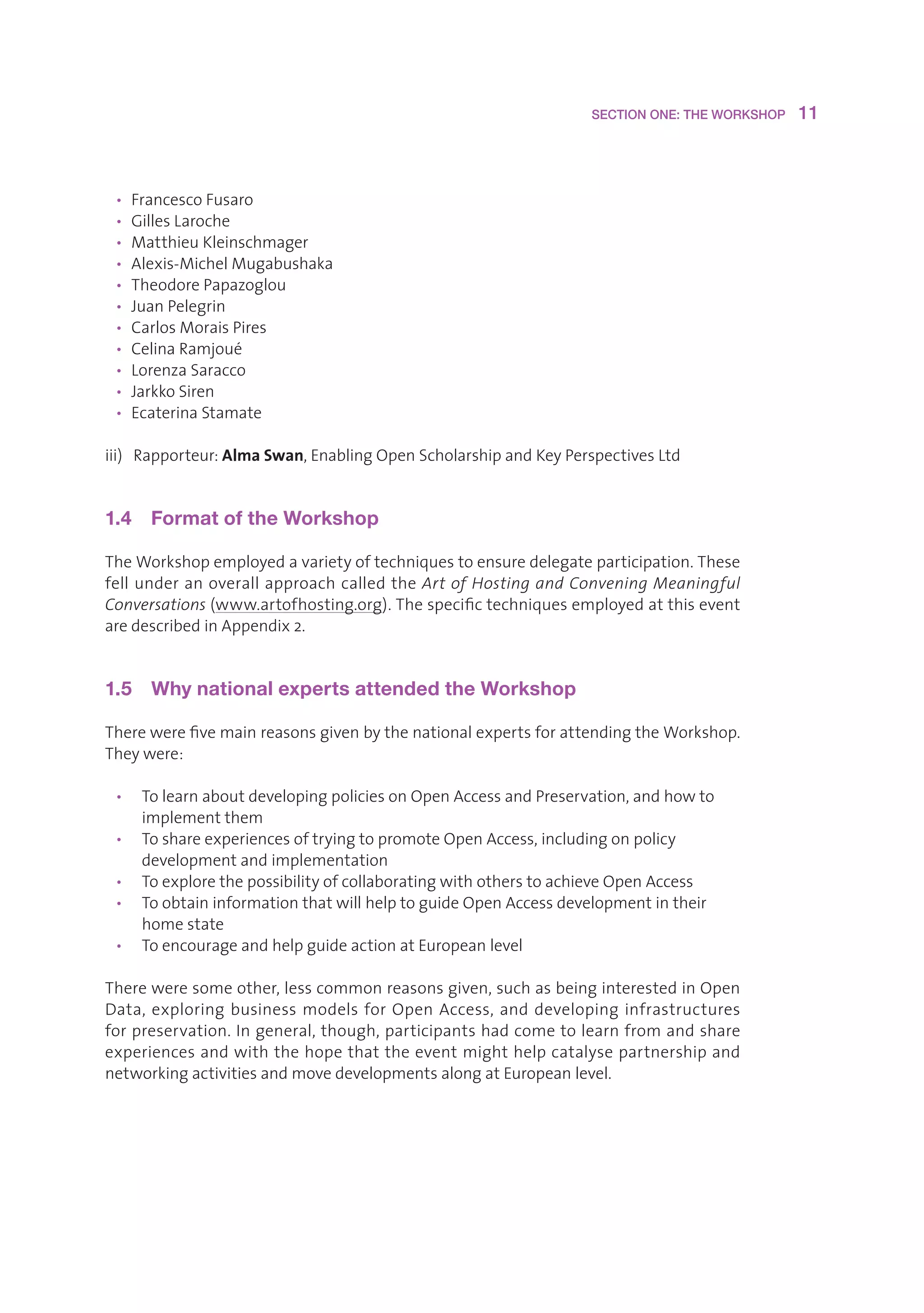 SECTION ONE: THE WORKSHOP    11



 • FrancescoFusaro
 • GillesLaroche
 • MatthieuKleinschmager
 • Alexis-MichelMugabushaka
 • TheodorePapazoglou
 • JuanPelegrin
 • CarlosMoraisPires
 • CelinaRamjoué
 • LorenzaSaracco
 • JarkkoSiren
 • EcaterinaStamate

iii)Rapporteur:Alma Swan,EnablingOpenScholarshipandKeyPerspectivesLtd


1.4  Format of the Workshop

TheWorkshopemployedavarietyoftechniquestoensuredelegateparticipation.These
fellunderanoverallapproachcalledtheArt of Hosting and Convening Meaningful
Conversations(www.artofhosting.org).Thespecifictechniquesemployedatthisevent
aredescribedinAppendix2.


1.5  Why national experts attended the Workshop

TherewerefivemainreasonsgivenbythenationalexpertsforattendingtheWorkshop.
Theywere:

 • TolearnaboutdevelopingpoliciesonOpenAccessandPreservation,andhowto
    implementthem
 • ToshareexperiencesoftryingtopromoteOpenAccess,includingonpolicy
    developmentandimplementation
 • ToexplorethepossibilityofcollaboratingwithotherstoachieveOpenAccess
 • ToobtaininformationthatwillhelptoguideOpenAccessdevelopmentintheir
    homestate
 • ToencourageandhelpguideactionatEuropeanlevel

Thereweresomeother,lesscommonreasonsgiven,suchasbeinginterestedinOpen
Data, exploring business models for Open Access, and developing infrastructures
forpreservation.Ingeneral,though,participantshadcometolearnfromandshare
experiencesandwiththehopethattheeventmighthelpcatalysepartnershipand
networkingactivitiesandmovedevelopmentsalongatEuropeanlevel.
 