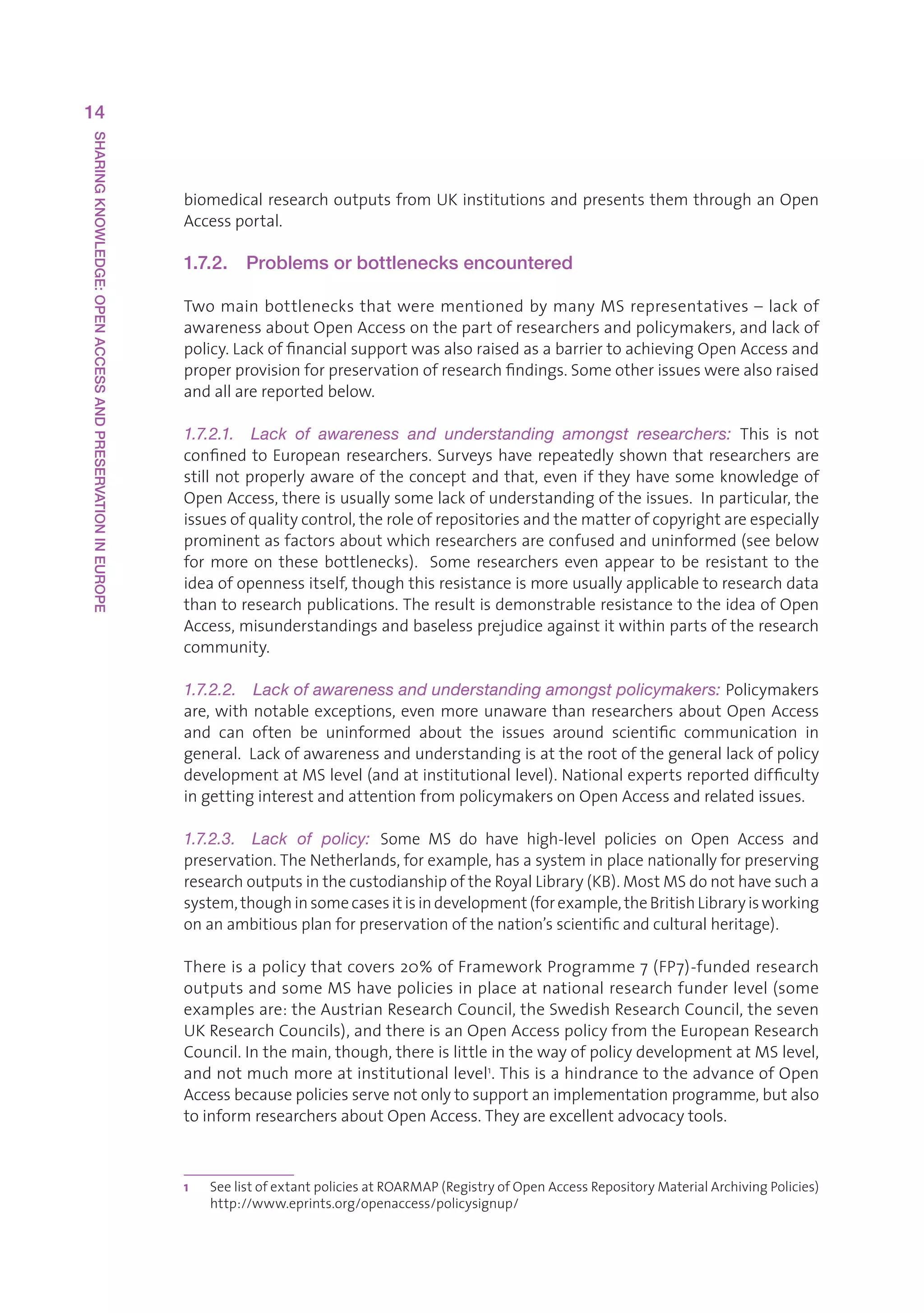 14
SHARING KNOWLEDGE: OPEN ACCESS AND PRESERVATION IN EUROPE




                                                            biomedicalresearchoutputsfromUKinstitutionsandpresentsthemthroughanOpen
                                                            Accessportal.

                                                            1.7.2.    Problems or bottlenecks encountered

                                                            TwomainbottlenecksthatwerementionedbymanyMSrepresentatives–lackof
                                                            awarenessaboutOpenAccessonthepartofresearchersandpolicymakers,andlackof
                                                            policy.LackoffinancialsupportwasalsoraisedasabarriertoachievingOpenAccessand
                                                            properprovisionforpreservationofresearchfindings.Someotherissueswerealsoraised
                                                            andallarereportedbelow.

                                                            1.7.2.1.  Lack  of  awareness  and  understanding  amongst  researchers:  This is not
                                                            confined to European researchers. Surveys have repeatedly shown that researchers are
                                                            still not properly aware of the concept and that, even if they have some knowledge of
                                                            OpenAccess,thereisusuallysomelackofunderstandingoftheissues.Inparticular,the
                                                            issuesofqualitycontrol,theroleofrepositoriesandthematterofcopyrightareespecially
                                                            prominentasfactorsaboutwhichresearchersareconfusedanduninformed(seebelow
                                                            for more on these bottlenecks).  Some researchers even appear to be resistant to the
                                                            ideaofopennessitself,thoughthisresistanceismoreusuallyapplicabletoresearchdata
                                                            thantoresearchpublications.TheresultisdemonstrableresistancetotheideaofOpen
                                                            Access,misunderstandingsandbaselessprejudiceagainstitwithinpartsoftheresearch
                                                            community.

                                                            1.7.2.2.  Lack of awareness and understanding amongst policymakers: Policymakers
                                                            are, with notable exceptions, even more unaware than researchers about Open Access
                                                            and can often be uninformed about the issues around scientific communication in
                                                            general.Lackofawarenessandunderstandingisattherootofthegenerallackofpolicy
                                                            developmentatMSlevel(andatinstitutionallevel).Nationalexpertsreporteddifficulty
                                                            ingettinginterestandattentionfrompolicymakersonOpenAccessandrelatedissues.

                                                            1.7.2.3.  Lack  of  policy:  Some MS do have high-level policies on Open Access and
                                                            preservation.TheNetherlands,forexample,hasasysteminplacenationallyforpreserving
                                                            researchoutputsinthecustodianshipoftheRoyalLibrary(KB).MostMSdonothavesucha
                                                            system,thoughinsomecasesitisindevelopment(forexample,theBritishLibraryisworking
                                                            onanambitiousplanforpreservationofthenation’sscientificandculturalheritage).

                                                            Thereisapolicythatcovers20%ofFrameworkProgramme7(FP7)-fundedresearch
                                                            outputsandsomeMShavepoliciesinplaceatnationalresearchfunderlevel(some
                                                            examplesare:theAustrianResearchCouncil,theSwedishResearchCouncil,theseven
                                                            UKResearchCouncils),andthereisanOpenAccesspolicyfromtheEuropeanResearch
                                                            Council.Inthemain,though,thereislittleinthewayofpolicydevelopmentatMSlevel,
                                                            andnotmuchmoreatinstitutionallevel1.ThisisahindrancetotheadvanceofOpen
                                                            Accessbecausepoliciesservenotonlytosupportanimplementationprogramme,butalso
                                                            toinformresearchersaboutOpenAccess.Theyareexcellentadvocacytools.



                                                            1   S
                                                                 eelistofextantpoliciesatROARMAP(RegistryofOpenAccessRepositoryMaterialArchivingPolicies)
                                                                http://www.eprints.org/openaccess/policysignup/
 