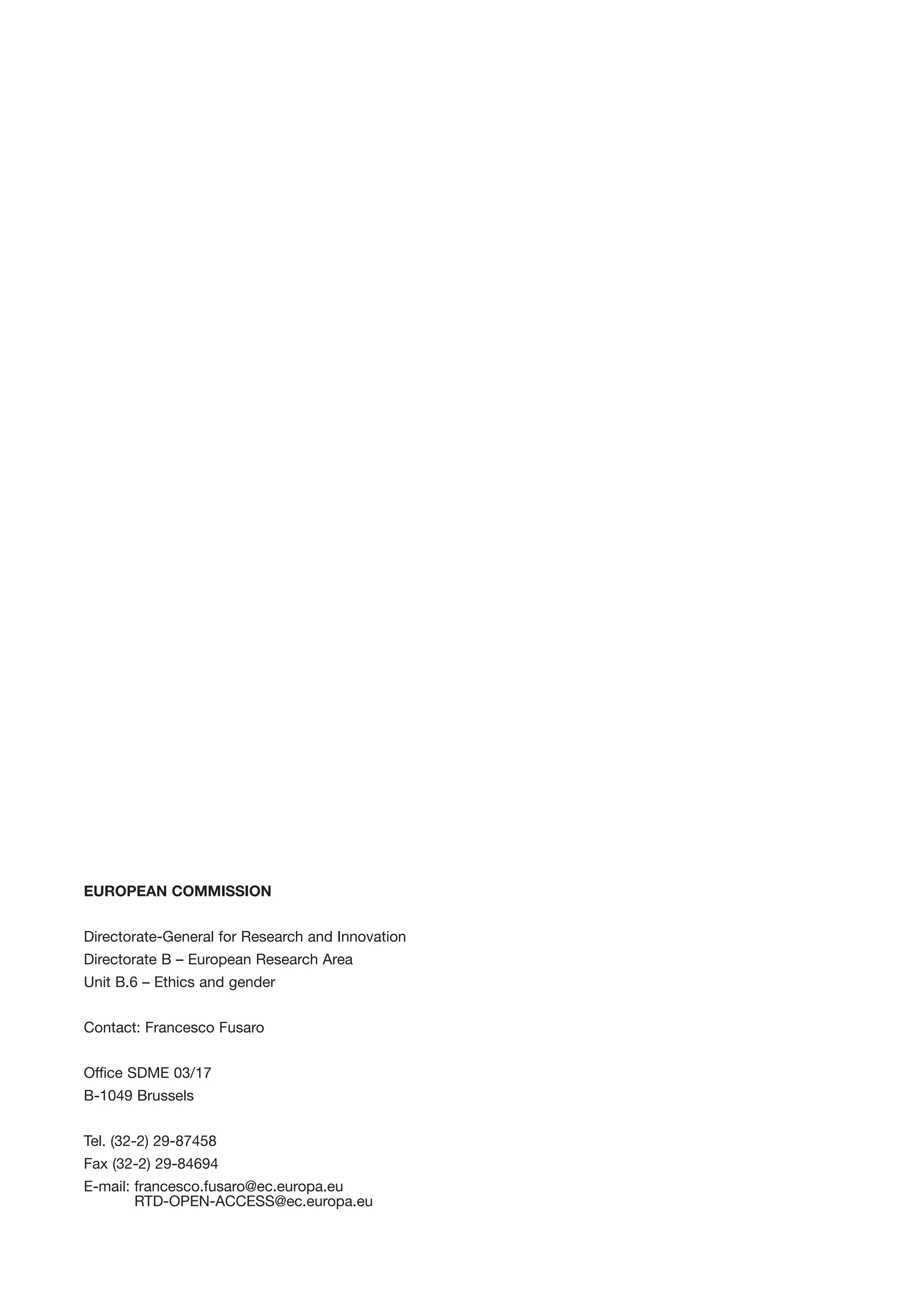 EUROPEAN COMMISSION


Directorate-General for Research and Innovation
Directorate B – European Research Area
Unit B.6 – Ethics and gender


Contact: Francesco Fusaro


Office SDME 03/17
B-1049 Brussels


Tel. (32-2) 29-87458
Fax (32-2) 29-84694
E-mail: francesco.fusaro@ec.europa.eu
        RTD-OPEN-ACCESS@ec.europa.eu
 