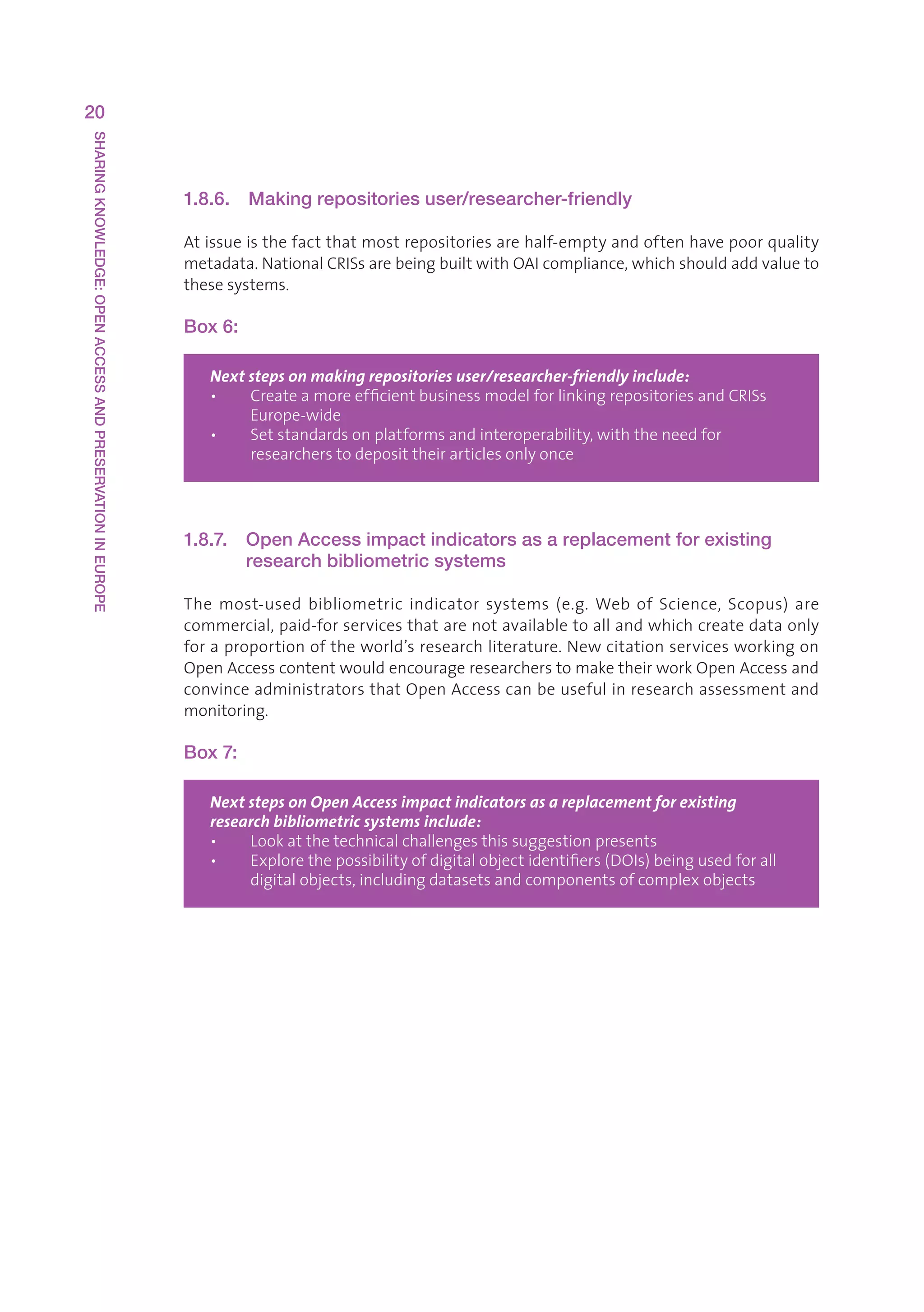 20
SHARING KNOWLEDGE: OPEN ACCESS AND PRESERVATION IN EUROPE




                                                            1.8.6.   Making repositories user/researcher-friendly

                                                            Atissueisthefactthatmostrepositoriesarehalf-emptyandoftenhavepoorquality
                                                            metadata.NationalCRISsarebeingbuiltwithOAIcompliance,whichshouldaddvalueto
                                                            thesesystems.

                                                            Box 6:

                                                               Next steps on making repositories user/researcher-friendly include:
                                                               •   CreateamoreefficientbusinessmodelforlinkingrepositoriesandCRISs
                                                                    
                                                                    Europe-wide
                                                               •   Setstandardsonplatformsandinteroperability,withtheneedfor
                                                                    
                                                                    researcherstodeposittheirarticlesonlyonce




                                                            1.8.7.   Open Access impact indicators as a replacement for existing
                                                                     research bibliometric systems

                                                            The most-used bibliometric indicator systems (e.g. Web of Science, Scopus) are
                                                            commercial,paid-forservicesthatarenotavailabletoallandwhichcreatedataonly
                                                            foraproportionoftheworld’sresearchliterature.Newcitationservicesworkingon
                                                            OpenAccesscontentwouldencourageresearcherstomaketheirworkOpenAccessand
                                                            convinceadministratorsthatOpenAccesscanbeusefulinresearchassessmentand
                                                            monitoring.

                                                            Box 7:

                                                               Next steps on Open Access impact indicators as a replacement for existing
                                                               research bibliometric systems include:
                                                               •   Lookatthetechnicalchallengesthissuggestionpresents
                                                               •   Explorethepossibilityofdigitalobjectidentifiers(DOIs)beingusedforall
                                                                    
                                                                    digitalobjects,includingdatasetsandcomponentsofcomplexobjects
 