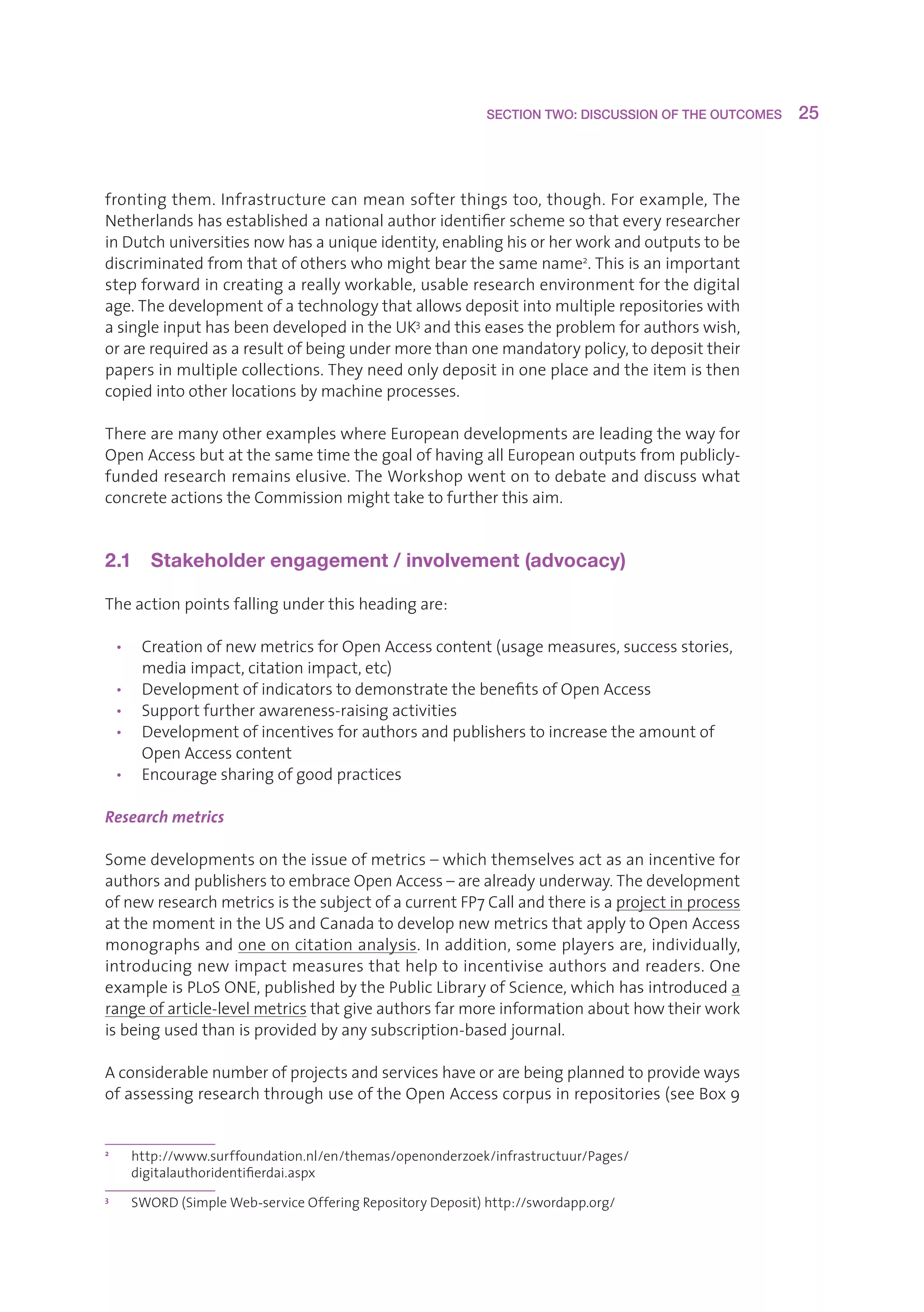 SECTION TWO: DISCUSSION OF THE OUTCOMES     25



frontingthem.Infrastructurecanmeansofterthingstoo,though.Forexample,The
Netherlandshasestablishedanationalauthoridentifierschemesothateveryresearcher
inDutchuniversitiesnowhasauniqueidentity,enablinghisorherworkandoutputstobe
discriminatedfromthatofotherswhomightbearthesamename2.Thisisanimportant
stepforwardincreatingareallyworkable,usableresearchenvironmentforthedigital
age.Thedevelopmentofatechnologythatallowsdepositintomultiplerepositorieswith
asingleinputhasbeendevelopedintheUK3andthiseasestheproblemforauthorswish,
orarerequiredasaresultofbeingundermorethanonemandatorypolicy,todeposittheir
papersinmultiplecollections.Theyneedonlydepositinoneplaceandtheitemisthen
copiedintootherlocationsbymachineprocesses.

TherearemanyotherexampleswhereEuropeandevelopmentsareleadingthewayfor
OpenAccessbutatthesametimethegoalofhavingallEuropeanoutputsfrompublicly-
fundedresearchremainselusive.TheWorkshopwentontodebateanddiscusswhat
concreteactionstheCommissionmighttaketofurtherthisaim.


2.1  Stakeholder engagement / involvement (advocacy)

Theactionpointsfallingunderthisheadingare:

    • CreationofnewmetricsforOpenAccesscontent(usagemeasures,successstories,
       mediaimpact,citationimpact,etc)
    • DevelopmentofindicatorstodemonstratethebenefitsofOpenAccess
    • Supportfurtherawareness-raisingactivities
    • Developmentofincentivesforauthorsandpublisherstoincreasetheamountof
       OpenAccesscontent
    • Encouragesharingofgoodpractices

Research metrics

Somedevelopmentsontheissueofmetrics–whichthemselvesactasanincentivefor
authorsandpublisherstoembraceOpenAccess–arealreadyunderway.Thedevelopment
ofnewresearchmetricsisthesubjectofacurrentFP7Callandthereisaprojectinprocess
atthemomentintheUSandCanadatodevelopnewmetricsthatapplytoOpenAccess
monographsandoneoncitationanalysis.Inaddition,someplayersare,individually,
introducingnewimpactmeasuresthathelptoincentiviseauthorsandreaders.One
exampleisPLoSONE,publishedbythePublicLibraryofScience,whichhasintroduceda
rangeofarticle-levelmetricsthatgiveauthorsfarmoreinformationabouthowtheirwork
isbeingusedthanisprovidedbyanysubscription-basedjournal.

Aconsiderablenumberofprojectsandserviceshaveorarebeingplannedtoprovideways
ofassessingresearchthroughuseoftheOpenAccesscorpusinrepositories(seeBox9


2
      h
       ttp://www.surffoundation.nl/en/themas/openonderzoek/infrastructuur/Pages/
      digitalauthoridentifierdai.aspx
3
      S
       WORD(SimpleWeb-serviceOfferingRepositoryDeposit)http://swordapp.org/
 