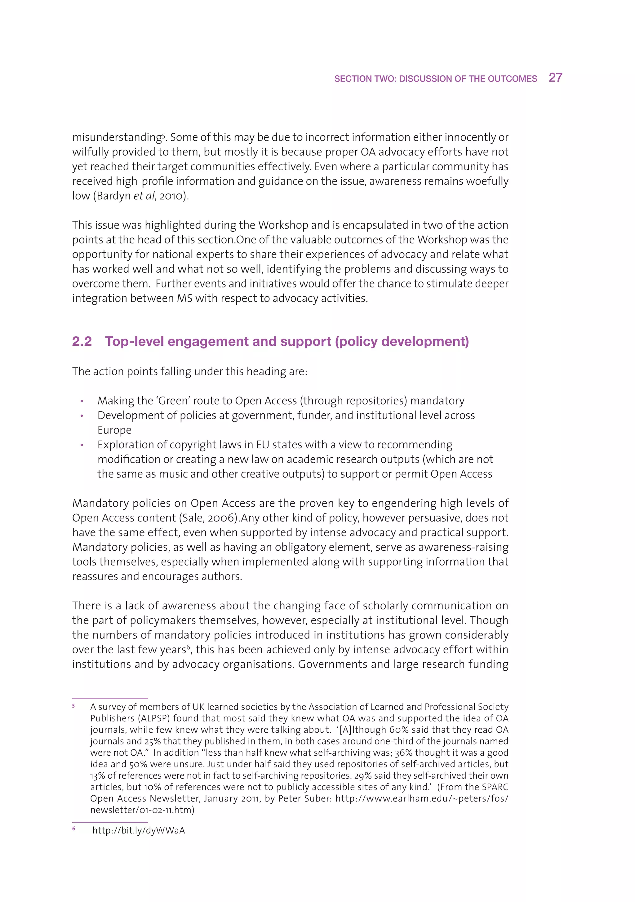 SECTION TWO: DISCUSSION OF THE OUTCOMES         27



misunderstanding5.Someofthismaybeduetoincorrectinformationeitherinnocentlyor
wilfullyprovidedtothem,butmostlyitisbecauseproperOAadvocacyeffortshavenot
yetreachedtheirtargetcommunitieseffectively.Evenwhereaparticularcommunityhas
receivedhigh-profileinformationandguidanceontheissue,awarenessremainswoefully
low(Bardynet al,2010).

ThisissuewashighlightedduringtheWorkshopandisencapsulatedintwooftheaction
pointsattheheadofthissection.OneofthevaluableoutcomesoftheWorkshopwasthe
opportunityfornationalexpertstosharetheirexperiencesofadvocacyandrelatewhat
hasworkedwellandwhatnotsowell,identifyingtheproblemsanddiscussingwaysto
overcomethem.Furthereventsandinitiativeswouldofferthechancetostimulatedeeper
integrationbetweenMSwithrespecttoadvocacyactivities.


2.2  Top-level engagement and support (policy development)

Theactionpointsfallingunderthisheadingare:

    • Makingthe‘Green’routetoOpenAccess(throughrepositories)mandatory
    • Developmentofpoliciesatgovernment,funder,andinstitutionallevelacross
       Europe
    • ExplorationofcopyrightlawsinEUstateswithaviewtorecommending
       modificationorcreatinganewlawonacademicresearchoutputs(whicharenot
       thesameasmusicandothercreativeoutputs)tosupportorpermitOpenAccess

MandatorypoliciesonOpenAccessaretheprovenkeytoengenderinghighlevelsof
OpenAccesscontent(Sale,2006).Anyotherkindofpolicy,howeverpersuasive,doesnot
havethesameeffect,evenwhensupportedbyintenseadvocacyandpracticalsupport.
Mandatorypolicies,aswellashavinganobligatoryelement,serveasawareness-raising
toolsthemselves,especiallywhenimplementedalongwithsupportinginformationthat
reassuresandencouragesauthors.

Thereisalackofawarenessaboutthechangingfaceofscholarlycommunicationon
thepartofpolicymakersthemselves,however,especiallyatinstitutionallevel.Though
thenumbersofmandatorypoliciesintroducedininstitutionshasgrownconsiderably
overthelastfewyears6,thishasbeenachievedonlybyintenseadvocacyeffortwithin
institutionsandbyadvocacyorganisations.Governmentsandlargeresearchfunding


5
      A
       surveyofmembersofUKlearnedsocietiesbytheAssociationofLearnedandProfessionalSociety
      Publishers(ALPSP)foundthatmostsaidtheyknewwhatOAwasandsupportedtheideaofOA
      journals,whilefewknewwhattheyweretalkingabout.‘[A]lthough60%saidthattheyreadOA
      journalsand25%thattheypublishedinthem,inbothcasesaroundone-thirdofthejournalsnamed
      werenotOA.”Inaddition“lessthanhalfknewwhatself-archivingwas;36%thoughtitwasagood
      ideaand50%wereunsure.Justunderhalfsaidtheyusedrepositoriesofself-archivedarticles,but
      13%ofreferenceswerenotinfacttoself-archivingrepositories.29%saidtheyself-archivedtheirown
      articles,but10%ofreferenceswerenottopubliclyaccessiblesitesofanykind.’(FromtheSPARC
      Open Access Newsletter, January 2011, by Peter Suber: http://www.earlham.edu/~peters/fos/
      newsletter/01-02-11.htm)
6
      http://bit.ly/dyWWaA
 