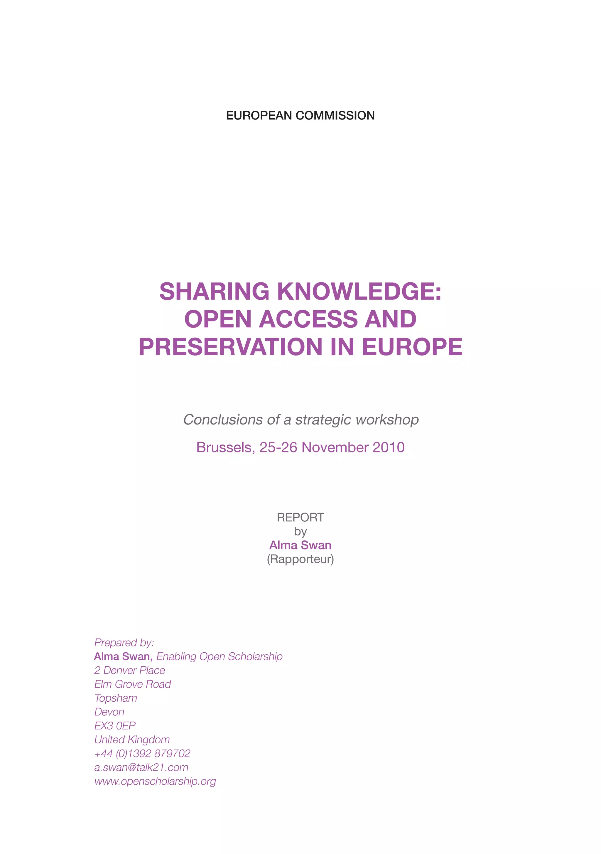 EUROPEAN COMMISSION




         SHARING KNOWLEDGE:
           OPEN ACCESS AND
        PRESERVATION IN EUROPE

                Conclusions of a strategic workshop
                   Brussels, 25-26 November 2010



                                   REPORT
                                     by
                                  Alma Swan
                                 (Rapporteur)




Prepared by:
Alma Swan, Enabling Open Scholarship
2 Denver Place
Elm Grove Road
Topsham
Devon
EX3 0EP
United Kingdom
+44 (0)1392 879702
a.swan@talk21.com
www.openscholarship.org
 
