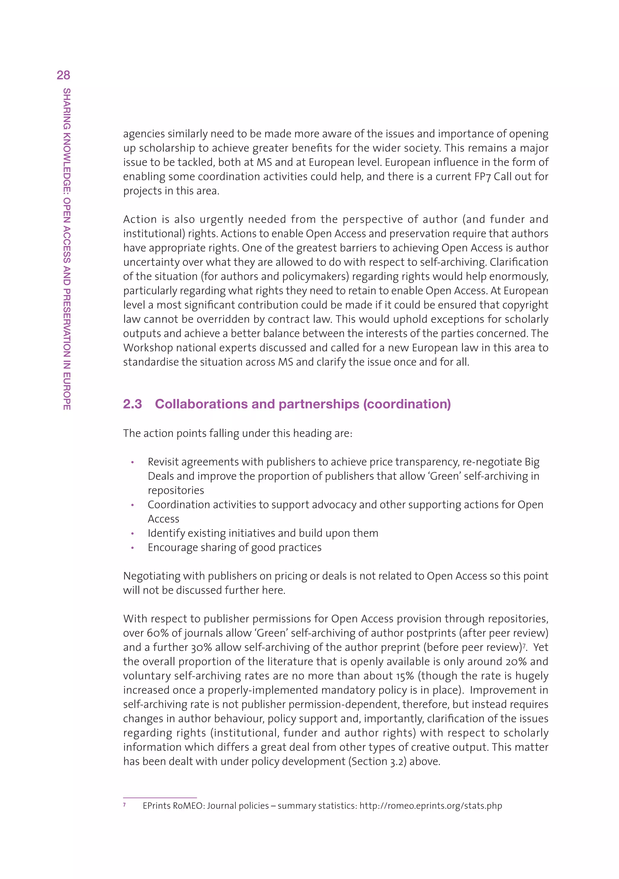 28
SHARING KNOWLEDGE: OPEN ACCESS AND PRESERVATION IN EUROPE




                                                            agenciessimilarlyneedtobemademoreawareoftheissuesandimportanceofopening
                                                            upscholarshiptoachievegreaterbenefitsforthewidersociety.Thisremainsamajor
                                                            issuetobetackled,bothatMSandatEuropeanlevel.Europeaninfluenceintheformof
                                                            enablingsomecoordinationactivitiescouldhelp,andthereisacurrentFP7Calloutfor
                                                            projectsinthisarea.

                                                            Action is also urgently needed from the perspective of author (and funder and
                                                            institutional)rights.ActionstoenableOpenAccessandpreservationrequirethatauthors
                                                            haveappropriaterights.OneofthegreatestbarrierstoachievingOpenAccessisauthor
                                                            uncertaintyoverwhattheyareallowedtodowithrespecttoself-archiving.Clarification
                                                            ofthesituation(forauthorsandpolicymakers)regardingrightswouldhelpenormously,
                                                            particularlyregardingwhatrightstheyneedtoretaintoenableOpenAccess.AtEuropean
                                                            levelamostsignificantcontributioncouldbemadeifitcouldbeensuredthatcopyright
                                                            lawcannotbeoverriddenbycontractlaw.Thiswouldupholdexceptionsforscholarly
                                                            outputsandachieveabetterbalancebetweentheinterestsofthepartiesconcerned.The
                                                            WorkshopnationalexpertsdiscussedandcalledforanewEuropeanlawinthisareato
                                                            standardisethesituationacrossMSandclarifytheissueonceandforall.


                                                            2.3  Collaborations and partnerships (coordination)

                                                            Theactionpointsfallingunderthisheadingare:

                                                                • Revisitagreementswithpublisherstoachievepricetransparency,re-negotiateBig
                                                                   Dealsandimprovetheproportionofpublishersthatallow‘Green’self-archivingin
                                                                   repositories
                                                                • CoordinationactivitiestosupportadvocacyandothersupportingactionsforOpen
                                                                   Access
                                                                • Identifyexistinginitiativesandbuilduponthem
                                                                • Encouragesharingofgoodpractices

                                                            NegotiatingwithpublishersonpricingordealsisnotrelatedtoOpenAccesssothispoint
                                                            willnotbediscussedfurtherhere.

                                                            WithrespecttopublisherpermissionsforOpenAccessprovisionthroughrepositories,
                                                            over60%ofjournalsallow‘Green’self-archivingofauthorpostprints(afterpeerreview)
                                                            andafurther30%allowself-archivingoftheauthorpreprint(beforepeerreview)7.Yet
                                                            theoverallproportionoftheliteraturethatisopenlyavailableisonlyaround20%and
                                                            voluntaryself-archivingratesarenomorethanabout15%(thoughtherateishugely
                                                            increasedonceaproperly-implementedmandatorypolicyisinplace).Improvementin
                                                            self-archivingrateisnotpublisherpermission-dependent,therefore,butinsteadrequires
                                                            changesinauthorbehaviour,policysupportand,importantly,clarificationoftheissues
                                                            regarding rights (institutional, funder and author rights) with respect to scholarly
                                                            informationwhichdiffersagreatdealfromothertypesofcreativeoutput.Thismatter
                                                            hasbeendealtwithunderpolicydevelopment(Section3.2)above.


                                                            7
                                                                  EPrintsRoMEO:Journalpolicies–summarystatistics:http://romeo.eprints.org/stats.php
 
