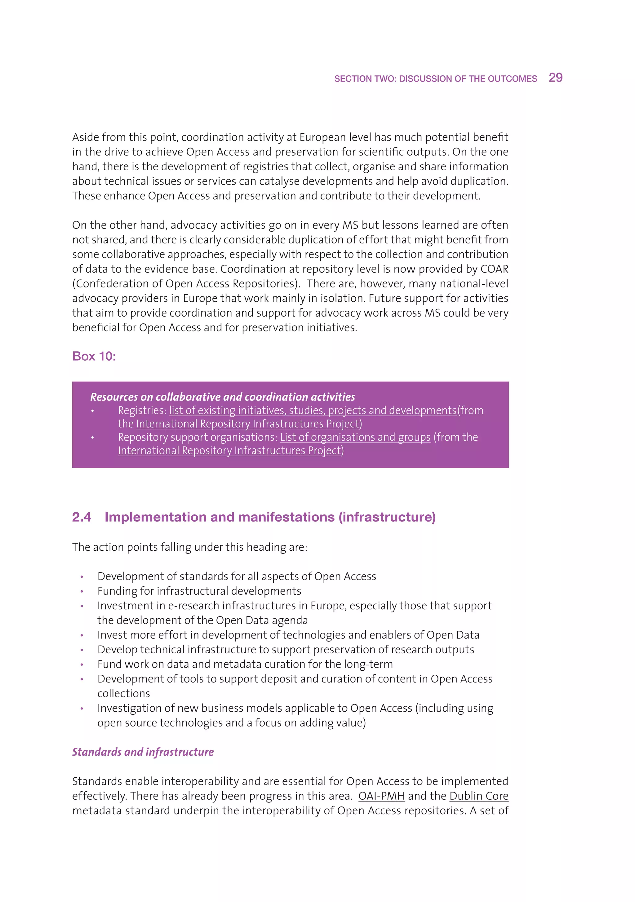 SECTION TWO: DISCUSSION OF THE OUTCOMES     29



Asidefromthispoint,coordinationactivityatEuropeanlevelhasmuchpotentialbenefit
inthedrivetoachieveOpenAccessandpreservationforscientificoutputs.Ontheone
hand,thereisthedevelopmentofregistriesthatcollect,organiseandshareinformation
abouttechnicalissuesorservicescancatalysedevelopmentsandhelpavoidduplication.
TheseenhanceOpenAccessandpreservationandcontributetotheirdevelopment.

Ontheotherhand,advocacyactivitiesgoonineveryMSbutlessonslearnedareoften
notshared,andthereisclearlyconsiderableduplicationofeffortthatmightbenefitfrom
somecollaborativeapproaches,especiallywithrespecttothecollectionandcontribution
ofdatatotheevidencebase.CoordinationatrepositorylevelisnowprovidedbyCOAR
(ConfederationofOpenAccessRepositories).Thereare,however,manynational-level
advocacyprovidersinEuropethatworkmainlyinisolation.Futuresupportforactivities
thataimtoprovidecoordinationandsupportforadvocacyworkacrossMScouldbevery
beneficialforOpenAccessandforpreservationinitiatives.

Box 10:


   Resources on collaborative and coordination activities
   •   R
         egistries:listofexistinginitiatives,studies,projectsanddevelopments(from
        theInternationalRepositoryInfrastructuresProject)
   •   Repositorysupportorganisations:Listoforganisationsandgroups(fromthe
        
        InternationalRepositoryInfrastructuresProject)




2.4  Implementation and manifestations (infrastructure)

Theactionpointsfallingunderthisheadingare:

 • DevelopmentofstandardsforallaspectsofOpenAccess
 • Fundingforinfrastructuraldevelopments
 • Investmentine-researchinfrastructuresinEurope,especiallythosethatsupport
    thedevelopmentoftheOpenDataagenda
 • InvestmoreeffortindevelopmentoftechnologiesandenablersofOpenData
 • Developtechnicalinfrastructuretosupportpreservationofresearchoutputs
 • Fundworkondataandmetadatacurationforthelong-term
 • DevelopmentoftoolstosupportdepositandcurationofcontentinOpenAccess
    collections
 • InvestigationofnewbusinessmodelsapplicabletoOpenAccess(includingusing
    opensourcetechnologiesandafocusonaddingvalue)

Standards and infrastructure

StandardsenableinteroperabilityandareessentialforOpenAccesstobeimplemented
effectively.Therehasalreadybeenprogressinthisarea.OAI-PMHandtheDublinCore
metadatastandardunderpintheinteroperabilityofOpenAccessrepositories.Asetof
 