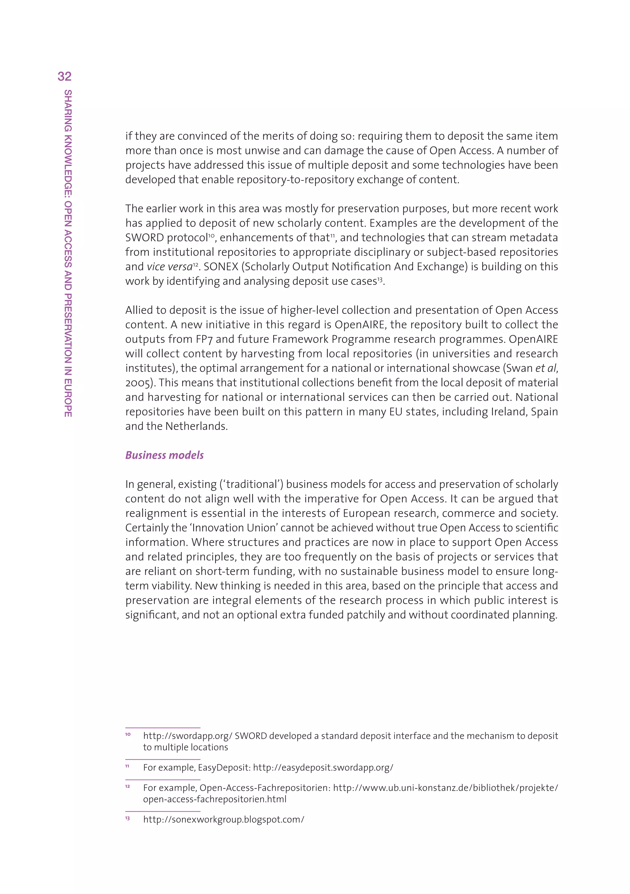 32
SHARING KNOWLEDGE: OPEN ACCESS AND PRESERVATION IN EUROPE




                                                            iftheyareconvincedofthemeritsofdoingso:requiringthemtodepositthesameitem
                                                            morethanonceismostunwiseandcandamagethecauseofOpenAccess.Anumberof
                                                            projectshaveaddressedthisissueofmultipledepositandsometechnologieshavebeen
                                                            developedthatenablerepository-to-repositoryexchangeofcontent.

                                                            Theearlierworkinthisareawasmostlyforpreservationpurposes,butmorerecentwork
                                                            hasappliedtodepositofnewscholarlycontent.Examplesarethedevelopmentofthe
                                                            SWORDprotocol10,enhancementsofthat11,andtechnologiesthatcanstreammetadata
                                                            frominstitutionalrepositoriestoappropriatedisciplinaryorsubject-basedrepositories
                                                            andvice versa12.SONEX(ScholarlyOutputNotificationAndExchange)isbuildingonthis
                                                            workbyidentifyingandanalysingdepositusecases13.

                                                            Alliedtodepositistheissueofhigher-levelcollectionandpresentationofOpenAccess
                                                            content.AnewinitiativeinthisregardisOpenAIRE,therepositorybuilttocollectthe
                                                            outputsfromFP7andfutureFrameworkProgrammeresearchprogrammes.OpenAIRE
                                                            willcollectcontentbyharvestingfromlocalrepositories(inuniversitiesandresearch
                                                            institutes),theoptimalarrangementforanationalorinternationalshowcase(Swanet al,
                                                            2005).Thismeansthatinstitutionalcollectionsbenefitfromthelocaldepositofmaterial
                                                            andharvestingfornationalorinternationalservicescanthenbecarriedout.National
                                                            repositorieshavebeenbuiltonthispatterninmanyEUstates,includingIreland,Spain
                                                            andtheNetherlands.

                                                            Business models

                                                            Ingeneral,existing(‘traditional’)businessmodelsforaccessandpreservationofscholarly
                                                            contentdonotalignwellwiththeimperativeforOpenAccess.Itcanbearguedthat
                                                            realignmentisessentialintheinterestsofEuropeanresearch,commerceandsociety.
                                                            Certainlythe‘InnovationUnion’cannotbeachievedwithouttrueOpenAccesstoscientific
                                                            information.WherestructuresandpracticesarenowinplacetosupportOpenAccess
                                                            andrelatedprinciples,theyaretoofrequentlyonthebasisofprojectsorservicesthat
                                                            arereliantonshort-termfunding,withnosustainablebusinessmodeltoensurelong-
                                                            termviability.Newthinkingisneededinthisarea,basedontheprinciplethataccessand
                                                            preservationareintegralelementsoftheresearchprocessinwhichpublicinterestis
                                                            significant,andnotanoptionalextrafundedpatchilyandwithoutcoordinatedplanning.




                                                            10
                                                                 h
                                                                  ttp://swordapp.org/SWORDdevelopedastandarddepositinterfaceandthemechanismtodeposit
                                                                 tomultiplelocations
                                                            11
                                                                 Forexample,EasyDeposit:http://easydeposit.swordapp.org/
                                                            12
                                                                 F
                                                                  orexample,Open-Access-Fachrepositorien:http://www.ub.uni-konstanz.de/bibliothek/projekte/
                                                                 open-access-fachrepositorien.html
                                                            13
                                                                 http://sonexworkgroup.blogspot.com/
 