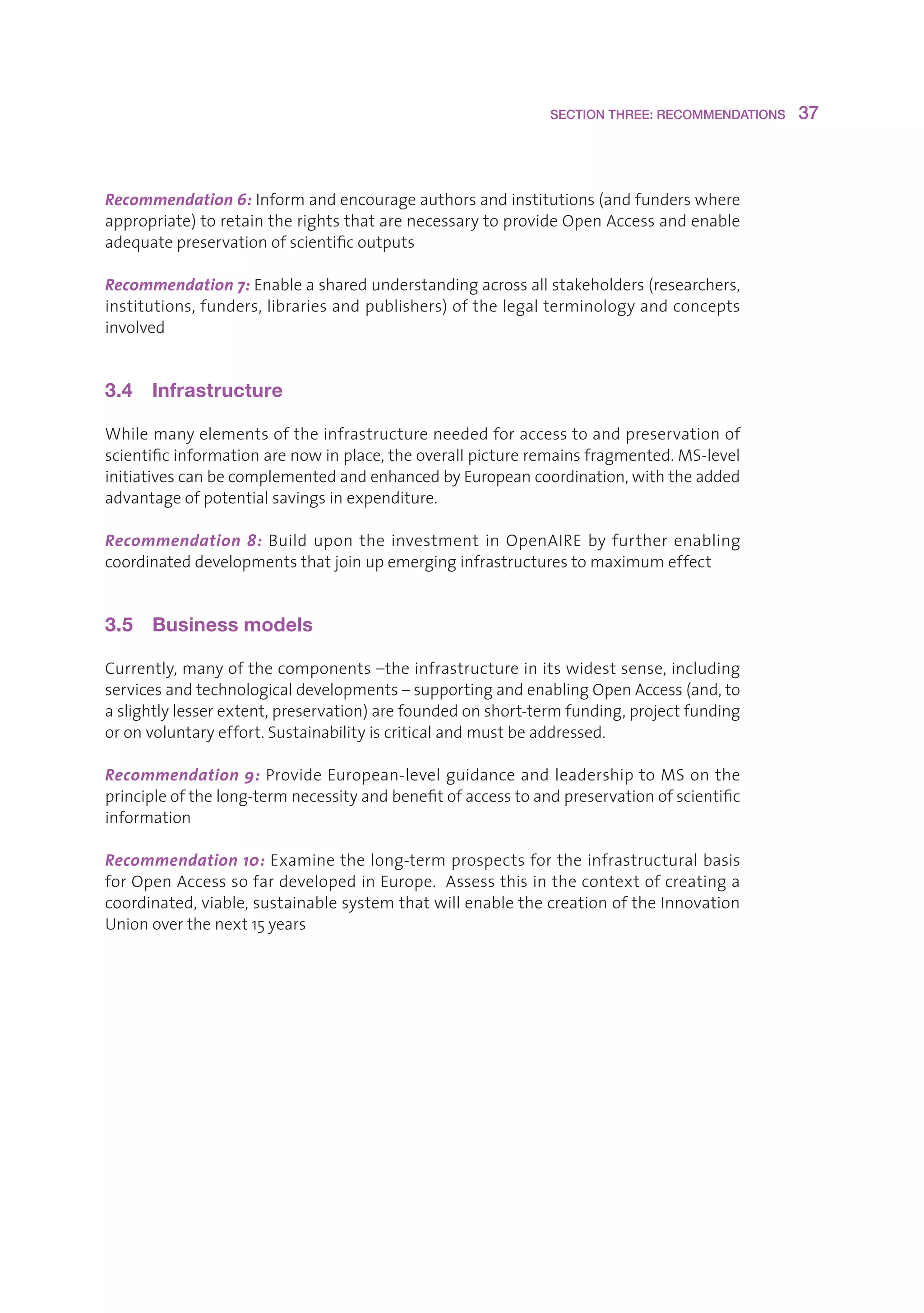 SECTION THREE: RECOMMENDATIONS    37



Recommendation 6:Informandencourageauthorsandinstitutions(andfunderswhere
appropriate)toretaintherightsthatarenecessarytoprovideOpenAccessandenable
adequatepreservationofscientificoutputs

Recommendation 7:Enableasharedunderstandingacrossallstakeholders(researchers,
institutions,funders,librariesandpublishers)ofthelegalterminologyandconcepts
involved


3.4  Infrastructure

Whilemanyelementsoftheinfrastructureneededforaccesstoandpreservationof
scientificinformationarenowinplace,theoverallpictureremainsfragmented.MS-level
initiativescanbecomplementedandenhancedbyEuropeancoordination,withtheadded
advantageofpotentialsavingsinexpenditure.

Recommendation 8: Build upon the investment in OpenAIRE by further enabling
coordinateddevelopmentsthatjoinupemerginginfrastructurestomaximumeffect


3.5  Business models

Currently,manyofthecomponents–theinfrastructureinitswidestsense,including
servicesandtechnologicaldevelopments–supportingandenablingOpenAccess(and,to
aslightlylesserextent,preservation)arefoundedonshort-termfunding,projectfunding
oronvoluntaryeffort.Sustainabilityiscriticalandmustbeaddressed.

Recommendation 9:ProvideEuropean-levelguidanceandleadershiptoMSonthe
principleofthelong-termnecessityandbenefitofaccesstoandpreservationofscientific
information

Recommendation 10:Examinethelong-termprospectsfortheinfrastructuralbasis
forOpenAccesssofardevelopedinEurope.Assessthisinthecontextofcreatinga
coordinated,viable,sustainablesystemthatwillenablethecreationoftheInnovation
Unionoverthenext15years
 