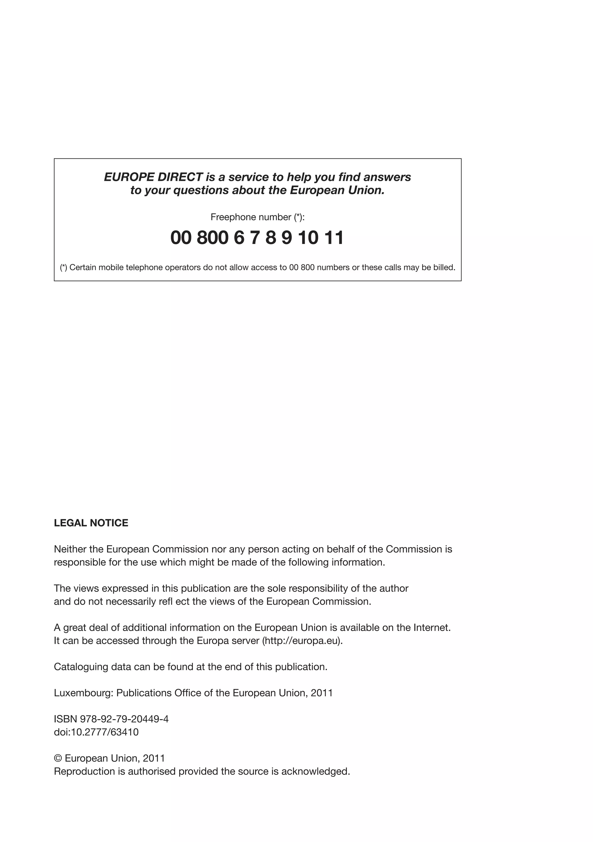 EUROPE DIRECT is a service to help you find answers
               to your questions about the European Union.

                                         Freephone number (*):

                              00 800 6 7 8 9 10 11
 (*) Certain mobile telephone operators do not allow access to 00 800 numbers or these calls may be billed.




LEGAL NOTICE

Neither the European Commission nor any person acting on behalf of the Commission is
responsible for the use which might be made of the following information.

The views expressed in this publication are the sole responsibility of the author
and do not necessarily refl ect the views of the European Commission.

A great deal of additional information on the European Union is available on the Internet.
It can be accessed through the Europa server (http://europa.eu).

Cataloguing data can be found at the end of this publication.

Luxembourg: Publications Office of the European Union, 2011

ISBN 978-92-79-20449-4
doi:10.2777/63410

© European Union, 2011
Reproduction is authorised provided the source is acknowledged.
 
