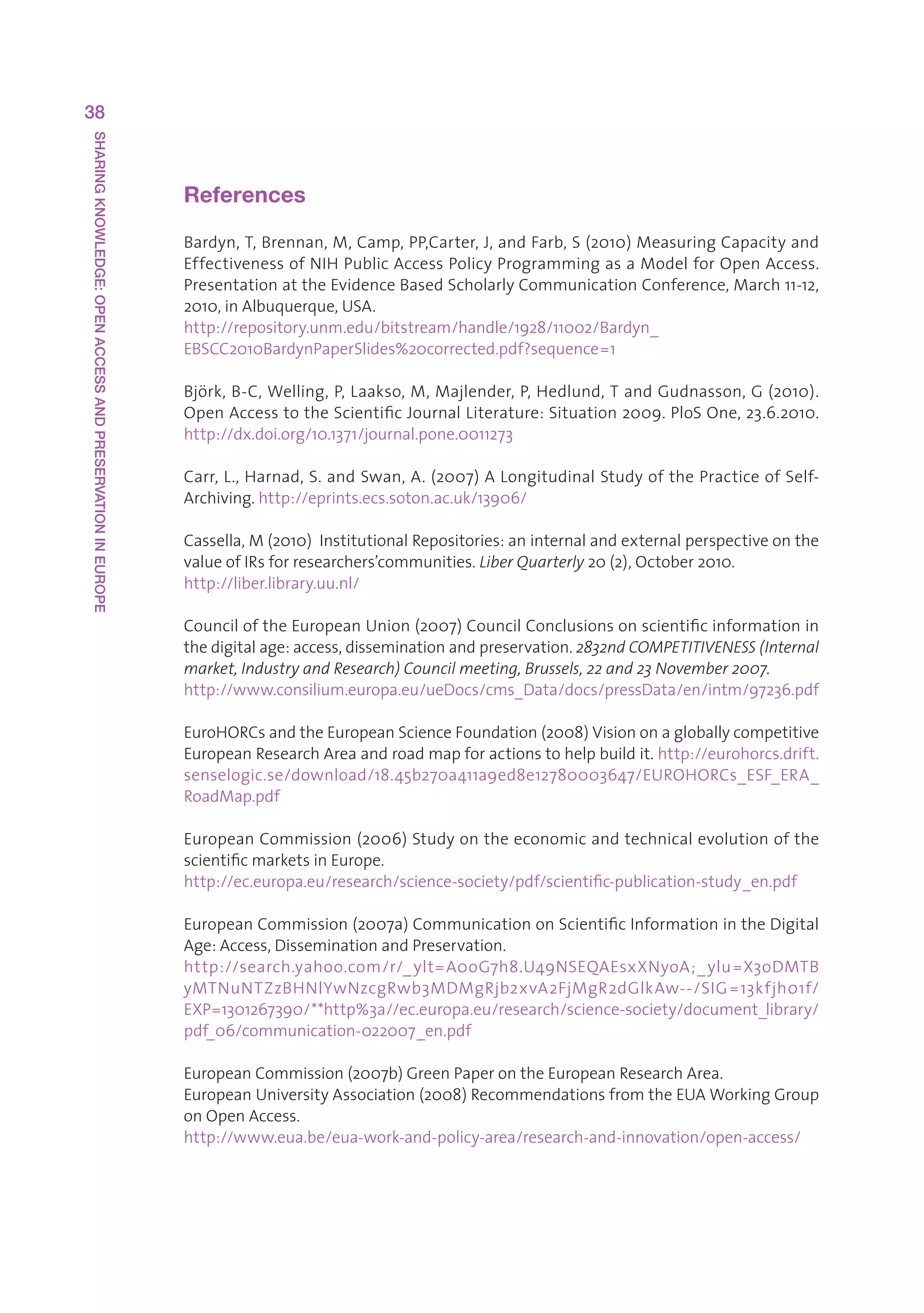 38
SHARING KNOWLEDGE: OPEN ACCESS AND PRESERVATION IN EUROPE




                                                            References

                                                            Bardyn,T,Brennan,M,Camp,PP,Carter,J,andFarb,S(2010)MeasuringCapacityand
                                                            EffectivenessofNIHPublicAccessPolicyProgrammingasaModelforOpenAccess.
                                                            PresentationattheEvidenceBasedScholarlyCommunicationConference,March11-12,
                                                            2010,inAlbuquerque,USA.
                                                            http://repository.unm.edu/bitstream/handle/1928/11002/Bardyn_
                                                            EBSCC2010BardynPaperSlides%20corrected.pdf?sequence=1

                                                            Björk,B-C,Welling,P,Laakso,M,Majlender,P,Hedlund,TandGudnasson,G(2010).
                                                            OpenAccesstotheScientificJournalLiterature:Situation2009.PloSOne,23.6.2010.
                                                                                                                                                  
                                                            http://dx.doi.org/10.1371/journal.pone.0011273

                                                            Carr,L.,Harnad,S.andSwan,A.(2007)ALongitudinalStudyofthePracticeofSelf-
                                                            Archiving.http://eprints.ecs.soton.ac.uk/13906/

                                                            Cassella,M(2010)InstitutionalRepositories:aninternalandexternalperspectiveonthe
                                                            valueofIRsforresearchers’communities.Liber Quarterly 20(2),October2010.
                                                            http://liber.library.uu.nl/

                                                            CounciloftheEuropeanUnion(2007)CouncilConclusionsonscientificinformationin
                                                            thedigitalage:access,disseminationandpreservation.2832nd COMPETITIVENESS (Internal
                                                            market, Industry and Research) Council meeting, Brussels, 22 and 23 November 2007.
                                                            http://www.consilium.europa.eu/ueDocs/cms_Data/docs/pressData/en/intm/97236.pdf

                                                            EuroHORCsandtheEuropeanScienceFoundation(2008)Visiononagloballycompetitive
                                                            EuropeanResearchAreaandroadmapforactionstohelpbuildit.http://eurohorcs.drift.
                                                            senselogic.se/download/18.45b270a411a9ed8e12780003647/EUROHORCs_ESF_ERA_
                                                            RoadMap.pdf

                                                            EuropeanCommission(2006)Studyontheeconomicandtechnicalevolutionofthe
                                                            scientificmarketsinEurope.
                                                            http://ec.europa.eu/research/science-society/pdf/scientific-publication-study_en.pdf

                                                            EuropeanCommission(2007a)CommunicationonScientificInformationintheDigital
                                                            Age:Access,DisseminationandPreservation.
                                                            http://search.yahoo.com/r/_ ylt=A0oG7h8.U49NSEQAEsxXNyoA;_ ylu=X3oDMTB
                                                            yMTNuNTZzBHNlYwNzcgRwb3MDMgRjb2xvA2FjMgR2dGlkAw--/SIG =13kfjh01f/
                                                            EXP=1301267390/**http%3a//ec.europa.eu/research/science-society/document_library/
                                                            pdf_06/communication-022007_en.pdf

                                                            EuropeanCommission(2007b)GreenPaperontheEuropeanResearchArea.
                                                            EuropeanUniversityAssociation(2008)RecommendationsfromtheEUAWorkingGroup
                                                            onOpenAccess.
                                                            http://www.eua.be/eua-work-and-policy-area/research-and-innovation/open-access/
 