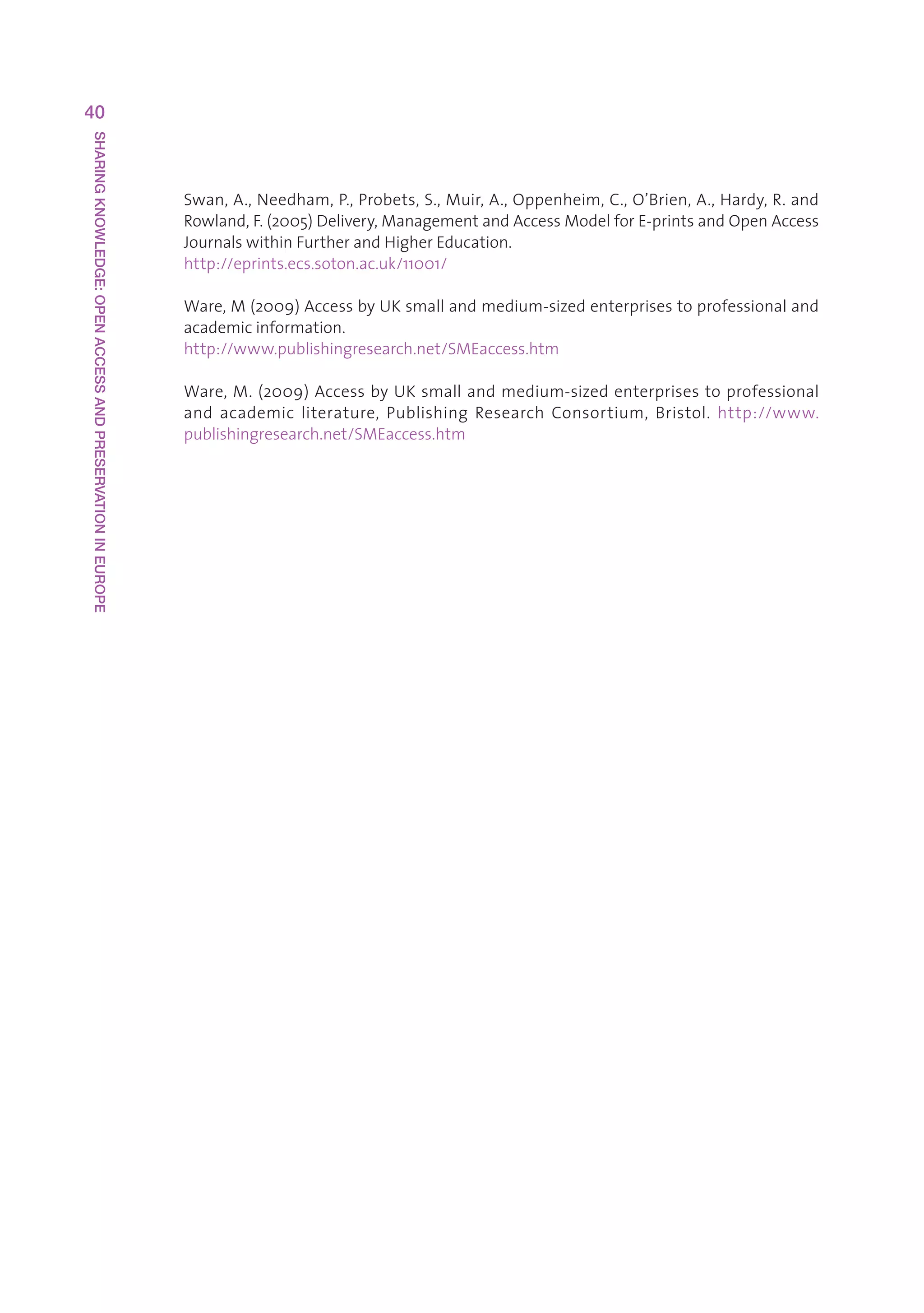 40
SHARING KNOWLEDGE: OPEN ACCESS AND PRESERVATION IN EUROPE




                                                            Swan,A.,Needham,P.,Probets,S.,Muir,A.,Oppenheim,C.,O’Brien,A.,Hardy,R.and
                                                            Rowland,F.(2005)Delivery,ManagementandAccessModelforE-printsandOpenAccess
                                                            JournalswithinFurtherandHigherEducation.
                                                            http://eprints.ecs.soton.ac.uk/11001/

                                                            Ware,M(2009)AccessbyUKsmallandmedium-sizedenterprisestoprofessionaland
                                                            academicinformation.
                                                            http://www.publishingresearch.net/SMEaccess.htm

                                                            Ware,M.(2009)AccessbyUKsmallandmedium-sizedenterprisestoprofessional
                                                            and academic literature, Publishing Research Consortium, Bristol. http://www.
                                                            publishingresearch.net/SMEaccess.htm
 