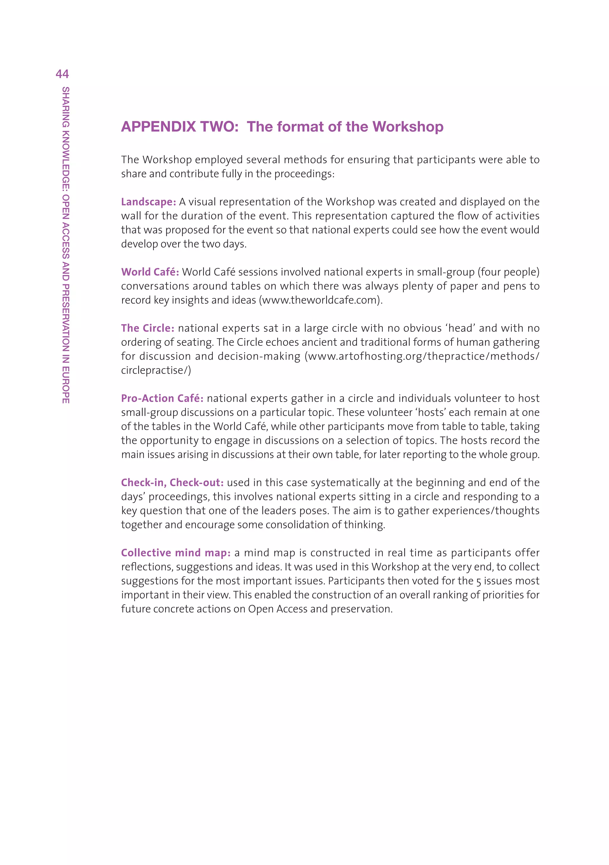 44
SHARING KNOWLEDGE: OPEN ACCESS AND PRESERVATION IN EUROPE




                                                            APPENDIX TWO:  The format of the Workshop

                                                            TheWorkshopemployedseveralmethodsforensuringthatparticipantswereableto
                                                            shareandcontributefullyintheproceedings:

                                                            Landscape:AvisualrepresentationoftheWorkshopwascreatedanddisplayedonthe
                                                            wallforthedurationoftheevent.Thisrepresentationcapturedtheflowofactivities
                                                            thatwasproposedfortheeventsothatnationalexpertscouldseehowtheeventwould
                                                            developoverthetwodays.

                                                            World Café:WorldCafésessionsinvolvednationalexpertsinsmall-group(fourpeople)
                                                            conversationsaroundtablesonwhichtherewasalwaysplentyofpaperandpensto
                                                            recordkeyinsightsandideas(www.theworldcafe.com).

                                                            The Circle: nationalexpertssatinalargecirclewithnoobvious‘head’andwithno
                                                            orderingofseating.TheCircleechoesancientandtraditionalformsofhumangathering
                                                            for discussion and decision-making (www.artofhosting.org/thepractice/methods/
                                                            circlepractise/)

                                                            Pro-Action Café: nationalexpertsgatherinacircleandindividualsvolunteertohost
                                                            small-groupdiscussionsonaparticulartopic.Thesevolunteer‘hosts’eachremainatone
                                                            ofthetablesintheWorldCafé,whileotherparticipantsmovefromtabletotable,taking
                                                            theopportunitytoengageindiscussionsonaselectionoftopics.Thehostsrecordthe
                                                            mainissuesarisingindiscussionsattheirowntable,forlaterreportingtothewholegroup.

                                                            Check-in, Check-out: usedinthiscasesystematicallyatthebeginningandendofthe
                                                            days’proceedings,thisinvolvesnationalexpertssittinginacircleandrespondingtoa
                                                            keyquestionthatoneoftheleadersposes.Theaimistogatherexperiences/thoughts
                                                            togetherandencouragesomeconsolidationofthinking.

                                                            Collective mind map:amindmapisconstructedinrealtimeasparticipantsoffer
                                                            reflections,suggestionsandideas.ItwasusedinthisWorkshopattheveryend,tocollect
                                                            suggestionsforthemostimportantissues.Participantsthenvotedforthe5issuesmost
                                                            importantintheirview.Thisenabledtheconstructionofanoverallrankingofprioritiesfor
                                                            futureconcreteactionsonOpenAccessandpreservation.
 