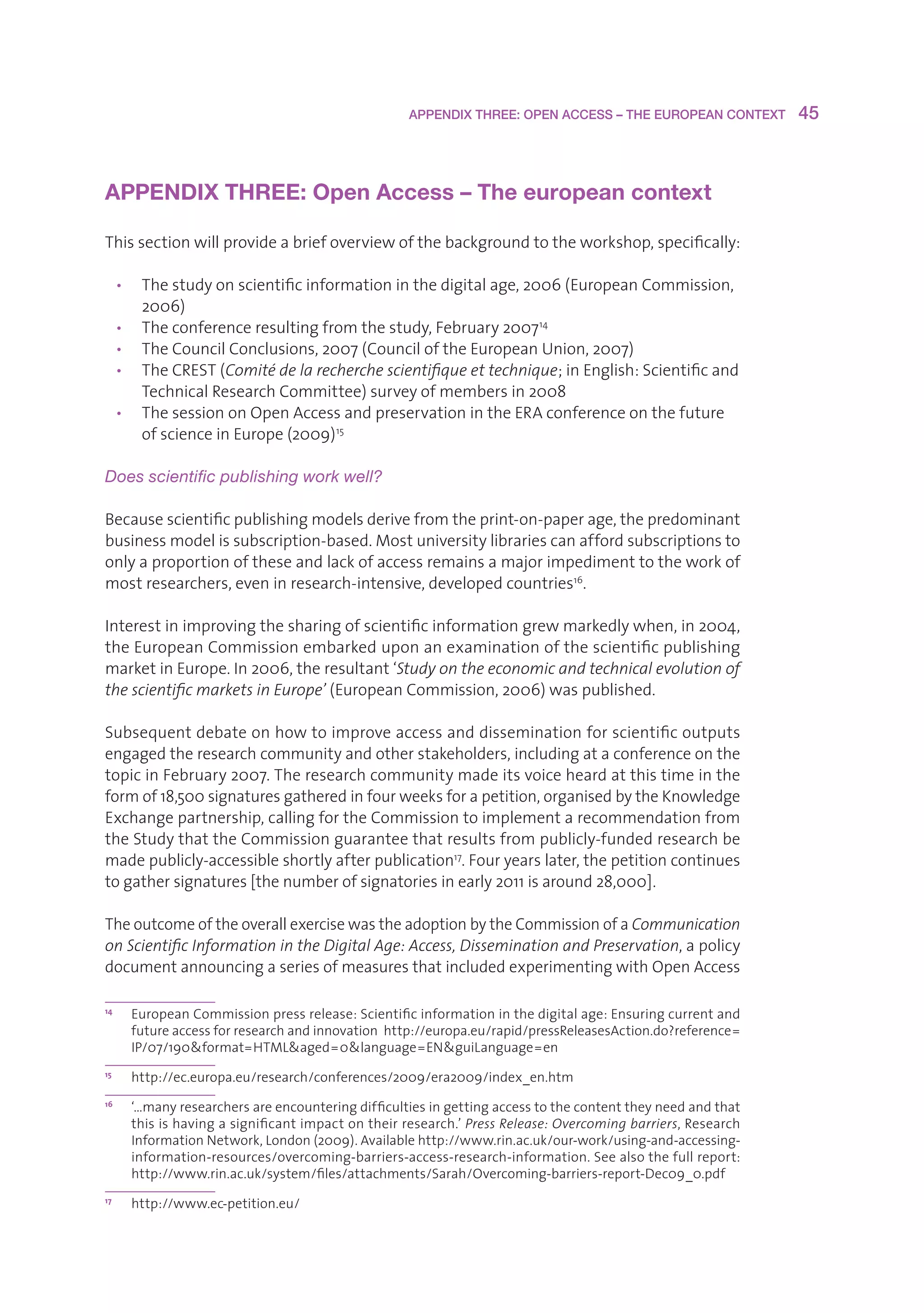 APPENDIX THREE: OPEN ACCESS – THE EUROPEAN CONTEXT         45



APPENDIX THREE: Open Access – The european context

Thissectionwillprovideabriefoverviewofthebackgroundtotheworkshop,specifically:

     • Thestudyonscientificinformationinthedigitalage,2006(EuropeanCommission,
        2006)
     • Theconferenceresultingfromthestudy,February2007 14
     • TheCouncilConclusions,2007(CounciloftheEuropeanUnion,2007)
     • TheCREST(Comité de la recherche scientifique et technique;inEnglish:Scientificand
        TechnicalResearchCommittee)surveyofmembersin2008
     • ThesessiononOpenAccessandpreservationintheERAconferenceonthefuture
        ofscienceinEurope(2009) 15

Does scientific publishing work well?

Becausescientificpublishingmodelsderivefromtheprint-on-paperage,thepredominant
businessmodelissubscription-based.Mostuniversitylibrariescanaffordsubscriptionsto
onlyaproportionoftheseandlackofaccessremainsamajorimpedimenttotheworkof
mostresearchers,eveninresearch-intensive,developedcountries16.

Interestinimprovingthesharingofscientificinformationgrewmarkedlywhen,in2004,
theEuropeanCommissionembarkeduponanexaminationofthescientificpublishing
marketinEurope.In2006,theresultant‘Study on the economic and technical evolution of
the scientific markets in Europe’(EuropeanCommission,2006)waspublished.

Subsequentdebateonhowtoimproveaccessanddisseminationforscientificoutputs
engagedtheresearchcommunityandotherstakeholders,includingataconferenceonthe
topicinFebruary2007.Theresearchcommunitymadeitsvoiceheardatthistimeinthe
formof18,500signaturesgatheredinfourweeksforapetition,organisedbytheKnowledge
Exchangepartnership,callingfortheCommissiontoimplementarecommendationfrom
theStudythattheCommissionguaranteethatresultsfrompublicly-fundedresearchbe
madepublicly-accessibleshortlyafterpublication17.Fouryearslater,thepetitioncontinues
togathersignatures[thenumberofsignatoriesinearly2011isaround28,000].

TheoutcomeoftheoverallexercisewastheadoptionbytheCommissionofaCommunication
on Scientific Information in the Digital Age: Access, Dissemination and Preservation,apolicy
documentannouncingaseriesofmeasuresthatincludedexperimentingwithOpenAccess

14
       E
        uropeanCommissionpressrelease:Scientificinformationinthedigitalage:Ensuringcurrentand
       futureaccessforresearchandinnovationhttp://europa.eu/rapid/pressReleasesAction.do?reference=
       IP/07/190format=HTMLaged=0language=ENguiLanguage=en
15
       h
        ttp://ec.europa.eu/research/conferences/2009/era2009/index_en.htm
16
       ‘
       …manyresearchersareencounteringdifficultiesingettingaccesstothecontenttheyneedandthat
       thisishavingasignificantimpactontheirresearch.’Press Release: Overcoming barriers,Research
       InformationNetwork,London(2009).Availablehttp://www.rin.ac.uk/our-work/using-and-accessing-
       information-resources/overcoming-barriers-access-research-information.Seealsothefullreport:
       http://www.rin.ac.uk/system/files/attachments/Sarah/Overcoming-barriers-report-Dec09_0.pdf
17
       h
        ttp://www.ec-petition.eu/
 