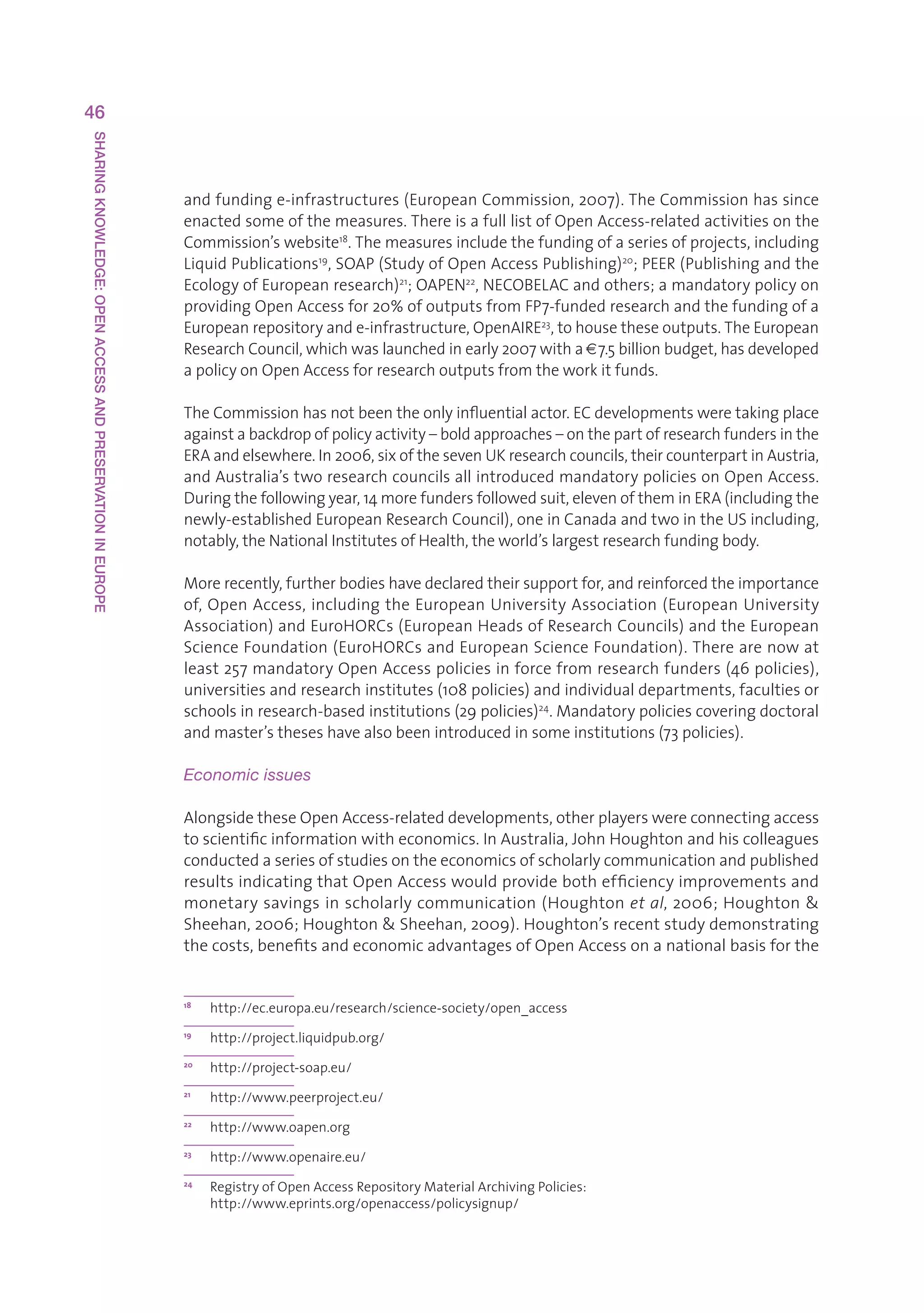 46
SHARING KNOWLEDGE: OPEN ACCESS AND PRESERVATION IN EUROPE




                                                            andfundinge-infrastructures(EuropeanCommission,2007).TheCommissionhassince
                                                            enactedsomeofthemeasures.ThereisafulllistofOpenAccess-relatedactivitiesonthe
                                                            Commission’swebsite18.Themeasuresincludethefundingofaseriesofprojects,including
                                                            LiquidPublications19,SOAP(StudyofOpenAccessPublishing)20 ;PEER(Publishingandthe
                                                            EcologyofEuropeanresearch)21 ;OAPEN22,NECOBELACandothers;amandatorypolicyon
                                                            providingOpenAccessfor20%ofoutputsfromFP7-fundedresearchandthefundingofa
                                                            Europeanrepositoryande-infrastructure,OpenAIRE23,tohousetheseoutputs.TheEuropean
                                                            ResearchCouncil,whichwaslaunchedinearly2007witha€7.5billionbudget,hasdeveloped
                                                            apolicyonOpenAccessforresearchoutputsfromtheworkitfunds.

                                                            TheCommissionhasnotbeentheonlyinfluentialactor.ECdevelopmentsweretakingplace
                                                            againstabackdropofpolicyactivity–boldapproaches–onthepartofresearchfundersinthe
                                                            ERAandelsewhere.In2006,sixofthesevenUKresearchcouncils,theircounterpartinAustria,
                                                            andAustralia’stworesearchcouncilsallintroducedmandatorypoliciesonOpenAccess.
                                                            Duringthefollowingyear,14morefundersfollowedsuit,elevenoftheminERA(includingthe
                                                            newly-establishedEuropeanResearchCouncil),oneinCanadaandtwointheUSincluding,
                                                            notably,theNationalInstitutesofHealth,theworld’slargestresearchfundingbody.

                                                            Morerecently,furtherbodieshavedeclaredtheirsupportfor,andreinforcedtheimportance
                                                            of,OpenAccess,includingtheEuropeanUniversityAssociation(EuropeanUniversity
                                                            Association)andEuroHORCs(EuropeanHeadsofResearchCouncils)andtheEuropean
                                                            ScienceFoundation(EuroHORCsandEuropeanScienceFoundation).Therearenowat
                                                            least257mandatoryOpenAccesspoliciesinforcefromresearchfunders(46policies),
                                                            universitiesandresearchinstitutes(108policies)andindividualdepartments,facultiesor
                                                            schoolsinresearch-basedinstitutions(29policies)24.Mandatorypoliciescoveringdoctoral
                                                            andmaster’stheseshavealsobeenintroducedinsomeinstitutions(73policies).

                                                            Economic issues

                                                            AlongsidetheseOpenAccess-relateddevelopments,otherplayerswereconnectingaccess
                                                            toscientificinformationwitheconomics.InAustralia,JohnHoughtonandhiscolleagues
                                                            conductedaseriesofstudiesontheeconomicsofscholarlycommunicationandpublished
                                                            resultsindicatingthatOpenAccesswouldprovidebothefficiencyimprovementsand
                                                            monetarysavingsinscholarlycommunication(Houghtonet al,2006;Houghton
                                                            Sheehan,2006;HoughtonSheehan,2009).Houghton’srecentstudydemonstrating
                                                            thecosts,benefitsandeconomicadvantagesofOpenAccessonanationalbasisforthe


                                                            18
                                                                 http://ec.europa.eu/research/science-society/open_access
                                                            19
                                                                 http://project.liquidpub.org/
                                                            20
                                                                 http://project-soap.eu/
                                                            21
                                                                 http://www.peerproject.eu/
                                                            22
                                                                 http://www.oapen.org
                                                            23
                                                                 http://www.openaire.eu/
                                                            24
                                                                 R
                                                                  egistryofOpenAccessRepositoryMaterialArchivingPolicies:
                                                                 http://www.eprints.org/openaccess/policysignup/
 