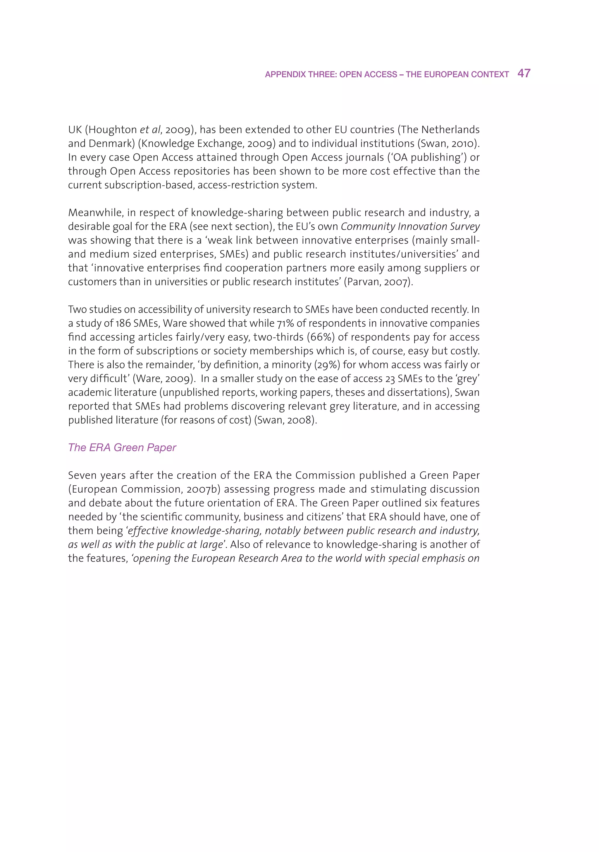 APPENDIX THREE: OPEN ACCESS – THE EUROPEAN CONTEXT    47



UK(Houghtonet al,2009),hasbeenextendedtootherEUcountries(TheNetherlands
andDenmark)(KnowledgeExchange,2009)andtoindividualinstitutions(Swan,2010).
IneverycaseOpenAccessattainedthroughOpenAccessjournals(‘OApublishing’)or
throughOpenAccessrepositorieshasbeenshowntobemorecosteffectivethanthe
currentsubscription-based,access-restrictionsystem.

Meanwhile,inrespectofknowledge-sharingbetweenpublicresearchandindustry,a
desirablegoalfortheERA(seenextsection),theEU’sownCommunity Innovation Survey
wasshowingthatthereisa‘weaklinkbetweeninnovativeenterprises(mainlysmall-
andmediumsizedenterprises,SMEs)andpublicresearchinstitutes/universities’and
that‘innovativeenterprisesfindcooperationpartnersmoreeasilyamongsuppliersor
customersthaninuniversitiesorpublicresearchinstitutes’(Parvan,2007).

TwostudiesonaccessibilityofuniversityresearchtoSMEshavebeenconductedrecently.In
astudyof186SMEs,Wareshowedthatwhile71%ofrespondentsininnovativecompanies
findaccessingarticlesfairly/veryeasy,two-thirds(66%)ofrespondentspayforaccess
intheformofsubscriptionsorsocietymembershipswhichis,ofcourse,easybutcostly.
Thereisalsotheremainder,‘bydefinition,aminority(29%)forwhomaccesswasfairlyor
verydifficult’(Ware,2009).Inasmallerstudyontheeaseofaccess23SMEstothe‘grey’
academicliterature(unpublishedreports,workingpapers,thesesanddissertations),Swan
reportedthatSMEshadproblemsdiscoveringrelevantgreyliterature,andinaccessing
publishedliterature(forreasonsofcost)(Swan,2008).

The ERA Green Paper

SevenyearsafterthecreationoftheERAtheCommissionpublishedaGreenPaper
(EuropeanCommission,2007b)assessingprogressmadeandstimulatingdiscussion
anddebateaboutthefutureorientationofERA.TheGreenPaperoutlinedsixfeatures
neededby‘thescientificcommunity,businessandcitizens’thatERAshouldhave,oneof
thembeing‘effective knowledge-sharing, notably between public research and industry,
as well as with the public at large’.Alsoofrelevancetoknowledge-sharingisanotherof
thefeatures,‘opening the European Research Area to the world with special emphasis on
 
