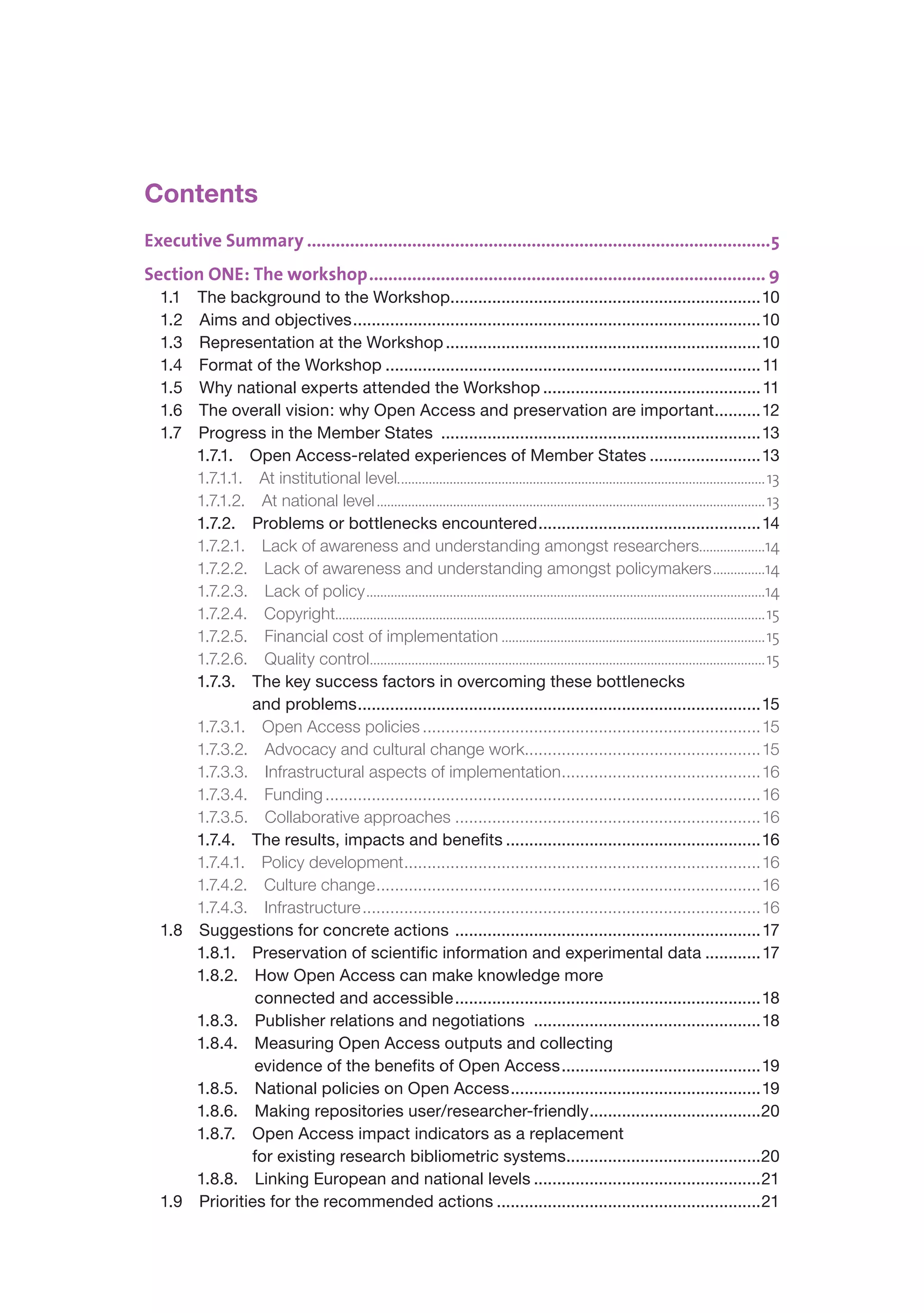 Contents
Executive Summary �������������������������������������������������������������������������������������������������5
Section ONE: The workshop ����������������������������������������������������������������������������������� 9
  1.1 The background to the Workshop...................................................................10
  1.2 Aims and objectives ........................................................................................10
  1.3 Representation at the Workshop ....................................................................10
  1.4 Format of the Workshop ................................................................................. 11
  1.5 Why national experts attended the Workshop ............................................... 11
  1.6 The overall vision: why Open Access and preservation are important..........12
  1.7 Progress in the Member States .....................................................................13
      1.7.1. Open Access-related experiences of Member States ........................13
      1.7.1.1. At institutional level.......................................................................................................... 13
      1.7.1.2. At national level................................................................................................................ 13
      1.7.2. Problems or bottlenecks encountered ................................................14
      1.7.2.1. Lack of awareness and understanding amongst researchers..................14                                       .
      1.7.2.2. Lack of awareness and understanding amongst policymakers...............14
      1.7.2.3. Lack of policy...................................................................................................................14
      1.7.2.4. Copyright............................................................................................................................15
      1.7.2.5. Financial cost of implementation............................................................................15
      1.7.2.6. Quality control..................................................................................................................15
      1.7.3. The key success factors in overcoming these bottlenecks
               and problems .......................................................................................15
      1.7.3.1. Open Access policies .........................................................................15
      1.7.3.2. Advocacy and cultural change work...................................................15
      1.7.3.3. Infrastructural aspects of implementation ...........................................16
      1.7.3.4. Funding ..............................................................................................16
      1.7.3.5. Collaborative approaches ..................................................................16
      1.7.4. The results, impacts and benefits .......................................................16
      1.7.4.1. Policy development .............................................................................16
      1.7.4.2. Culture change ...................................................................................16
      1.7.4.3. Infrastructure ......................................................................................16
  1.8 Suggestions for concrete actions ..................................................................17
      1.8.1. Preservation of scientific information and experimental data ............17
      1.8.2. How Open Access can make knowledge more
               connected and accessible ..................................................................18
      1.8.3. Publisher relations and negotiations .................................................18
      1.8.4. Measuring Open Access outputs and collecting
               evidence of the benefits of Open Access ...........................................19
      1.8.5. National policies on Open Access ......................................................19
      1.8.6. Making repositories user/researcher-friendly .....................................20
      1.8.7. Open Access impact indicators as a replacement
               for existing research bibliometric systems..........................................20
      1.8.8. Linking European and national levels .................................................21
  1.9 Priorities for the recommended actions .........................................................21
 
