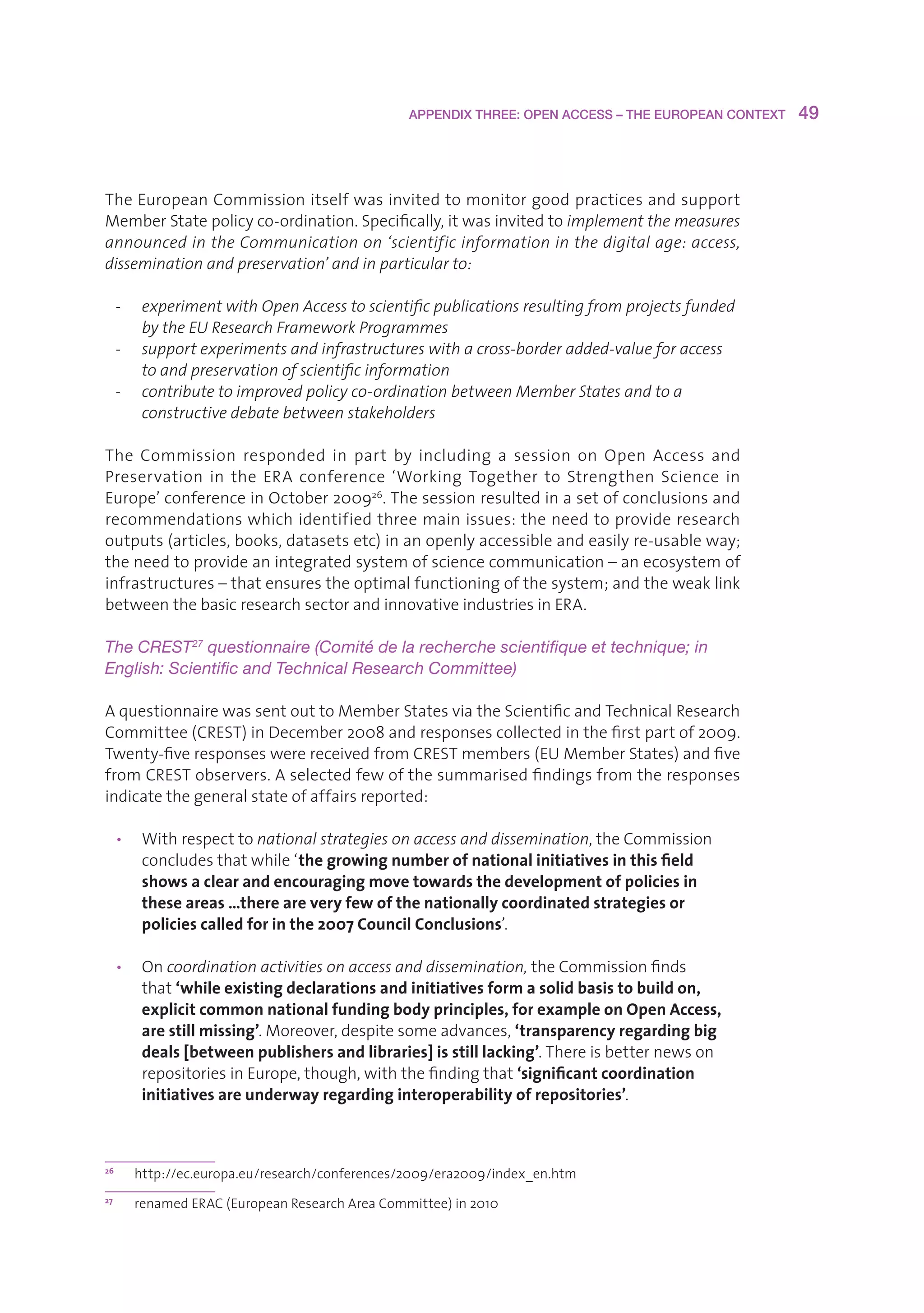 APPENDIX THREE: OPEN ACCESS – THE EUROPEAN CONTEXT    49



TheEuropeanCommissionitselfwasinvitedtomonitorgoodpracticesandsupport
MemberStatepolicyco-ordination.Specifically,itwasinvitedtoimplement the measures
announced in the Communication on ‘scientific information in the digital age: access,
dissemination and preservation’ and in particular to:

     -    experiment with Open Access to scientific publications resulting from projects funded
          by the EU Research Framework Programmes
     -    support experiments and infrastructures with a cross-border added-value for access
          to and preservation of scientific information
     -    contribute to improved policy co-ordination between Member States and to a
          constructive debate between stakeholders

The Commission responded in part by including a session on Open Access and
Preservation in the ERA conference ‘Working Together to Strengthen Science in
Europe’conferenceinOctober200926.Thesessionresultedinasetofconclusionsand
recommendationswhichidentifiedthreemainissues:theneedtoprovideresearch
outputs(articles,books,datasetsetc)inanopenlyaccessibleandeasilyre-usableway;
theneedtoprovideanintegratedsystemofsciencecommunication–anecosystemof
infrastructures–thatensurestheoptimalfunctioningofthesystem;andtheweaklink
betweenthebasicresearchsectorandinnovativeindustriesinERA.

The CREST27 questionnaire (Comité de la recherche scientifique et technique; in 
English: Scientific and Technical Research Committee)

AquestionnairewassentouttoMemberStatesviatheScientificandTechnicalResearch
Committee(CREST)inDecember2008andresponsescollectedinthefirstpartof2009.
Twenty-fiveresponseswerereceivedfromCRESTmembers(EUMemberStates)andfive
fromCRESTobservers.Aselectedfewofthesummarisedfindingsfromtheresponses
indicatethegeneralstateofaffairsreported:

     • Withrespecttonational strategies on access and dissemination,theCommission
        concludesthatwhile‘the growing number of national initiatives in this field
        shows a clear and encouraging move towards the development of policies in
        these areas …there are very few of the nationally coordinated strategies or
        policies called for in the 2007 Council Conclusions’.

     • Oncoordination activities on access and dissemination,theCommissionfinds
        that‘while existing declarations and initiatives form a solid basis to build on,
        explicit common national funding body principles, for example on Open Access,
        are still missing’.Moreover,despitesomeadvances,‘transparency regarding big
        deals [between publishers and libraries] is still lacking’.Thereisbetternewson
        repositoriesinEurope,though,withthefindingthat‘significant coordination
        initiatives are underway regarding interoperability of repositories’.



26
         http://ec.europa.eu/research/conferences/2009/era2009/index_en.htm
27
         renamedERAC(EuropeanResearchAreaCommittee)in2010
 