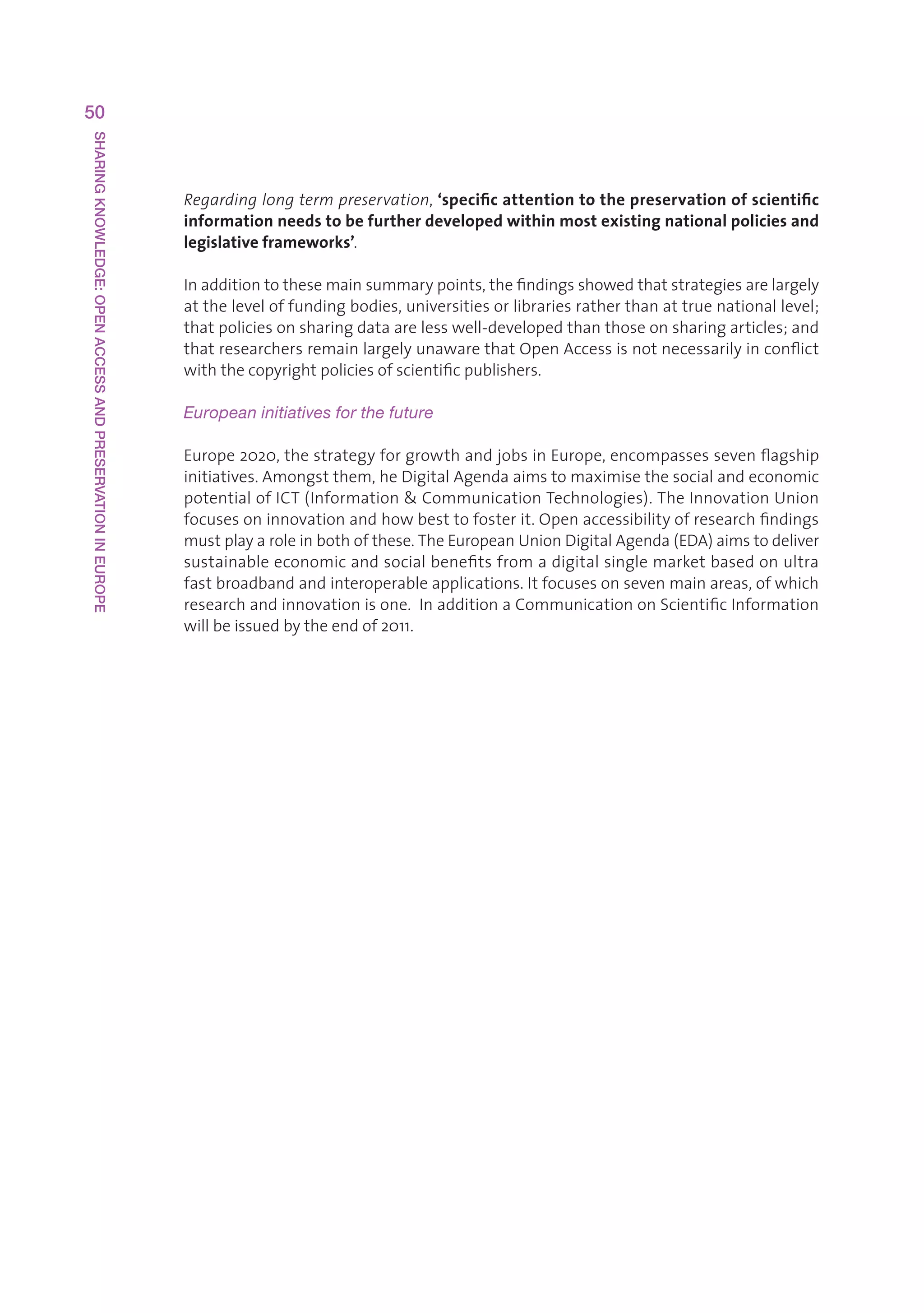 50
SHARING KNOWLEDGE: OPEN ACCESS AND PRESERVATION IN EUROPE




                                                            Regarding long term preservation,‘specific attention to the preservation of scientific
                                                            information needs to be further developed within most existing national policies and
                                                            legislative frameworks’.

                                                            Inadditiontothesemainsummarypoints,thefindingsshowedthatstrategiesarelargely
                                                            attheleveloffundingbodies,universitiesorlibrariesratherthanattruenationallevel;
                                                            thatpoliciesonsharingdataarelesswell-developedthanthoseonsharingarticles;and
                                                            thatresearchersremainlargelyunawarethatOpenAccessisnotnecessarilyinconflict
                                                            withthecopyrightpoliciesofscientificpublishers.

                                                            European initiatives for the future

                                                            Europe2020,thestrategyforgrowthandjobsinEurope,encompassessevenflagship
                                                            initiatives.Amongstthem,heDigitalAgendaaimstomaximisethesocialandeconomic
                                                            potentialofICT(InformationCommunicationTechnologies).TheInnovationUnion
                                                            focusesoninnovationandhowbesttofosterit.Openaccessibilityofresearchfindings
                                                            mustplayaroleinbothofthese.TheEuropeanUnionDigitalAgenda(EDA)aimstodeliver
                                                            sustainableeconomicandsocialbenefitsfromadigitalsinglemarketbasedonultra
                                                            fastbroadbandandinteroperableapplications.Itfocusesonsevenmainareas,ofwhich
                                                            researchandinnovationisone.InadditionaCommunicationonScientificInformation
                                                            willbeissuedbytheendof2011.
 
