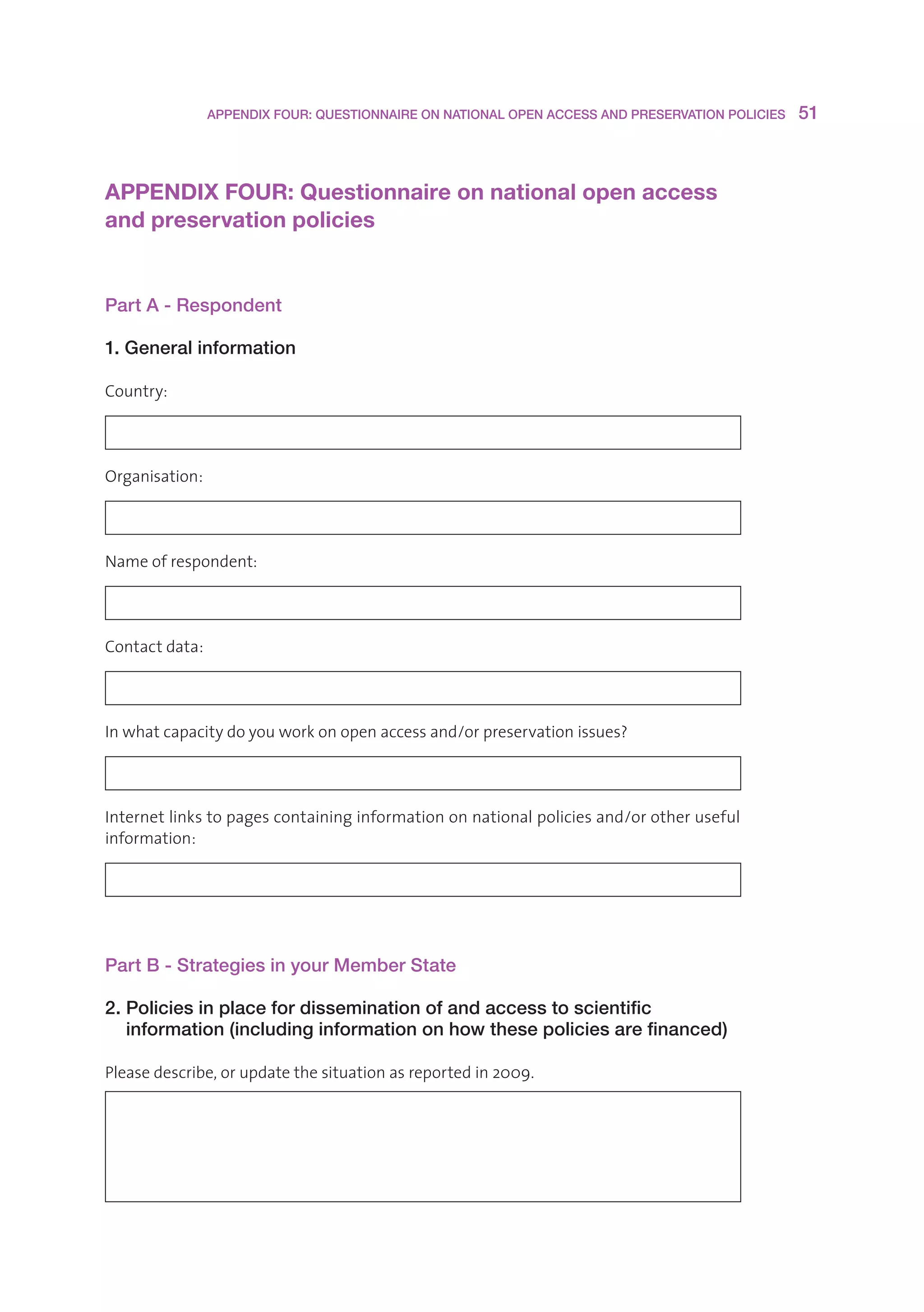 APPENDIX FOUR: QUESTIONNAIRE ON NATIONAL OPEN ACCESS AND PRESERVATION POLICIES    51



APPENDIX FOUR: Questionnaire on national open access 
and preservation policies


Part A - Respondent

1. General information

Country:




Organisation:




Nameofrespondent:




Contactdata:




Inwhatcapacitydoyouworkonopenaccessand/orpreservationissues?




Internetlinkstopagescontaininginformationonnationalpoliciesand/orotheruseful
information:




Part B - Strategies in your Member State

2. Policies in place for dissemination of and access to scientific
   information (including information on how these policies are financed)

Pleasedescribe,orupdatethesituationasreportedin2009.
 