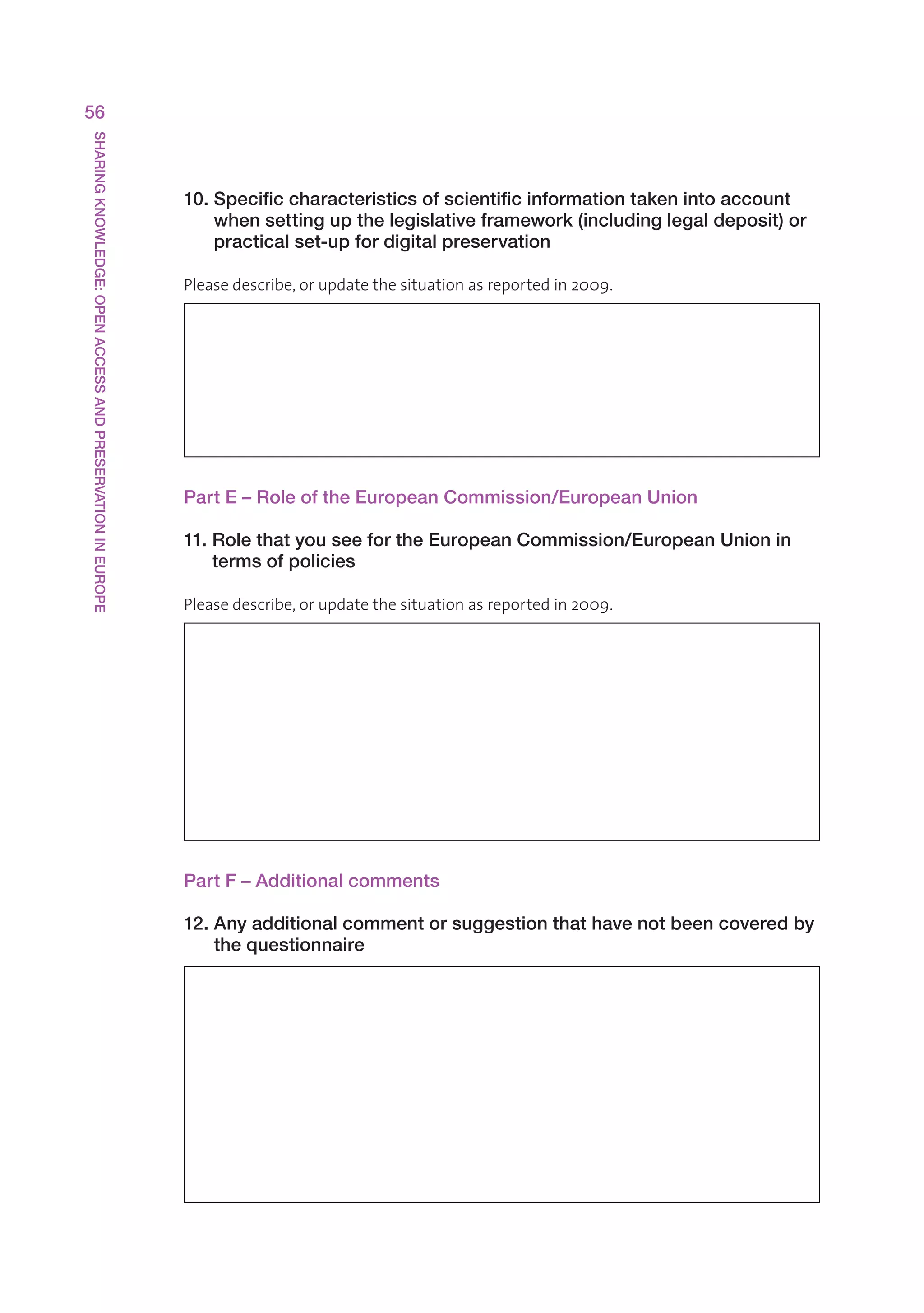 56
SHARING KNOWLEDGE: OPEN ACCESS AND PRESERVATION IN EUROPE




                                                            10. Specific characteristics of scientific information taken into account
                                                                when setting up the legislative framework (including legal deposit) or
                                                                practical set-up for digital preservation

                                                            Pleasedescribe,orupdatethesituationasreportedin2009.




                                                            Part E – Role of the European Commission/European Union

                                                            11. Role that you see for the European Commission/European Union in
                                                                terms of policies

                                                            Pleasedescribe,orupdatethesituationasreportedin2009.




                                                            Part F – Additional comments

                                                            12. Any additional comment or suggestion that have not been covered by
                                                                the questionnaire
 