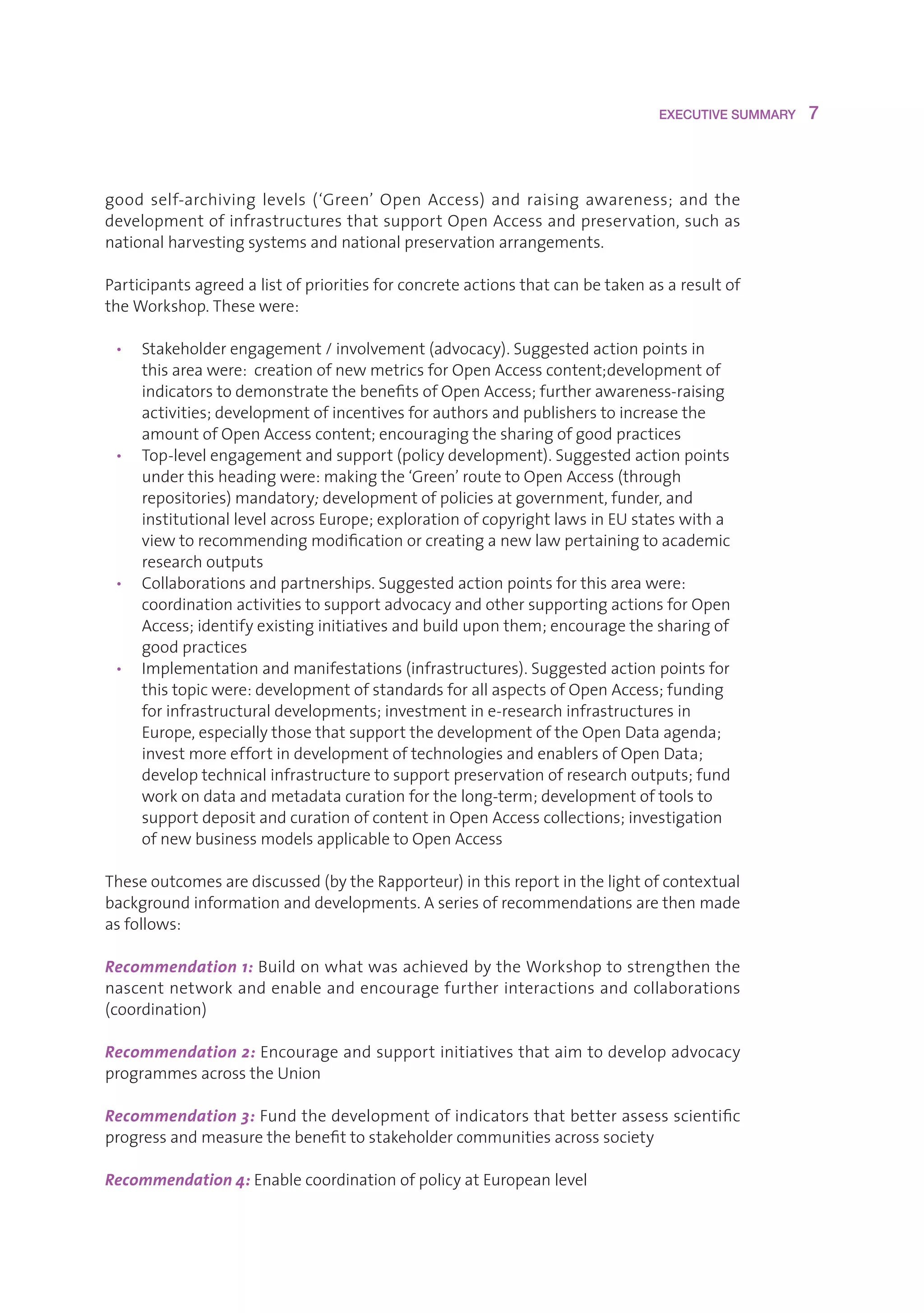 EXECUTIVE SUMMARY    7



good self-archiving levels (‘Green’ Open Access) and raising awareness; and the
developmentofinfrastructuresthatsupportOpenAccessandpreservation,suchas
nationalharvestingsystemsandnationalpreservationarrangements.

Participantsagreedalistofprioritiesforconcreteactionsthatcanbetakenasaresultof
theWorkshop.Thesewere:

 • Stakeholderengagement/involvement(advocacy).Suggestedactionpointsin
    thisareawere:creationofnewmetricsforOpenAccesscontent;developmentof
    indicatorstodemonstratethebenefitsofOpenAccess;furtherawareness-raising
    activities;developmentofincentivesforauthorsandpublisherstoincreasethe
    amountofOpenAccesscontent;encouragingthesharingofgoodpractices
 • Top-levelengagementandsupport(policydevelopment).Suggestedactionpoints
    underthisheadingwere:makingthe‘Green’routetoOpenAccess(through
    repositories)mandatory; developmentofpoliciesatgovernment,funder,and
    institutionallevelacrossEurope;explorationofcopyrightlawsinEUstateswitha
    viewtorecommendingmodificationorcreatinganewlawpertainingtoacademic
    researchoutputs
 • Collaborationsandpartnerships.Suggestedactionpointsforthisareawere:
    coordinationactivitiestosupportadvocacyandothersupportingactionsforOpen
    Access;identifyexistinginitiativesandbuilduponthem;encouragethesharingof
    goodpractices
 • Implementationandmanifestations(infrastructures).Suggestedactionpointsfor
    thistopicwere:developmentofstandardsforallaspectsofOpenAccess;funding
    forinfrastructuraldevelopments;investmentine-researchinfrastructuresin
    Europe,especiallythosethatsupportthedevelopmentoftheOpenDataagenda;
    investmoreeffortindevelopmentoftechnologiesandenablersofOpenData;
    developtechnicalinfrastructuretosupportpreservationofresearchoutputs;fund
    workondataandmetadatacurationforthelong-term;developmentoftoolsto
    supportdepositandcurationofcontentinOpenAccesscollections;investigation
    ofnewbusinessmodelsapplicabletoOpenAccess

Theseoutcomesarediscussed(bytheRapporteur)inthisreportinthelightofcontextual
backgroundinformationanddevelopments.Aseriesofrecommendationsarethenmade
asfollows:

Recommendation 1: BuildonwhatwasachievedbytheWorkshoptostrengthenthe
nascentnetworkandenableandencouragefurtherinteractionsandcollaborations
(coordination)

Recommendation 2: Encourageandsupportinitiativesthataimtodevelopadvocacy
programmesacrosstheUnion

Recommendation 3:Fundthedevelopmentofindicatorsthatbetterassessscientific
progressandmeasurethebenefittostakeholdercommunitiesacrosssociety

Recommendation 4: EnablecoordinationofpolicyatEuropeanlevel
 