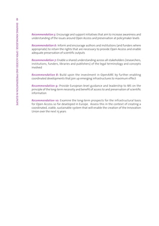 8
SHARING KNOWLEDGE: OPEN ACCESS AND PRESERVATION IN EUROPE




                                                            Recommendation 5:Encourageandsupportinitiativesthataimtoincreaseawarenessand
                                                            understandingoftheissuesaroundOpenAccessandpreservationatpolicymakerlevels

                                                            Recommendation 6:Informandencourageauthorsandinstitutions(andfunderswhere
                                                            appropriate)toretaintherightsthatarenecessarytoprovideOpenAccessandenable
                                                            adequatepreservationofscientificoutputs

                                                            Recommendation 7:Enableasharedunderstandingacrossallstakeholders(researchers,
                                                            institutions,funders,librariesandpublishers)ofthelegalterminologyandconcepts
                                                            involved

                                                            Recommendation 8: Build upon the investment in OpenAIRE by further enabling
                                                            coordinateddevelopmentsthatjoinupemerginginfrastructurestomaximumeffect

                                                            Recommendation 9:ProvideEuropean-levelguidanceandleadershiptoMSonthe
                                                            principleofthelong-termnecessityandbenefitofaccesstoandpreservationofscientific
                                                            information

                                                            Recommendation 10:Examinethelong-termprospectsfortheinfrastructuralbasis
                                                            forOpenAccesssofardevelopedinEurope.Assessthisinthecontextofcreatinga
                                                            coordinated,viable,sustainablesystemthatwillenablethecreationoftheInnovation
                                                            Unionoverthenext15years
 