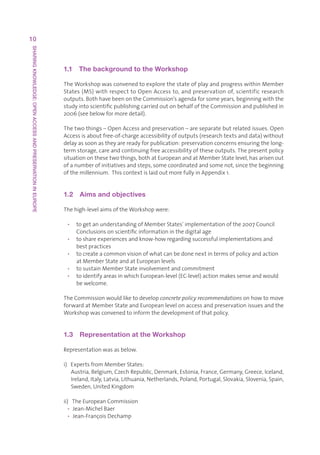 10
SHARING KNOWLEDGE: OPEN ACCESS AND PRESERVATION IN EUROPE




                                                            1.1  The background to the Workshop

                                                            TheWorkshopwasconvenedtoexplorethestateofplayandprogresswithinMember
                                                            States(MS)withrespecttoOpenAccessto,andpreservationof,scientificresearch
                                                            outputs.BothhavebeenontheCommission’sagendaforsomeyears,beginningwiththe
                                                            studyintoscientificpublishingcarriedoutonbehalfoftheCommissionandpublishedin
                                                            2006(seebelowformoredetail).

                                                            Thetwothings–OpenAccessandpreservation–areseparatebutrelatedissues.Open
                                                            Accessisaboutfree-of-chargeaccessibilityofoutputs(researchtextsanddata)without
                                                            delayassoonastheyarereadyforpublication:preservationconcernsensuringthelong-
                                                            termstorage,careandcontinuingfreeaccessibilityoftheseoutputs.Thepresentpolicy
                                                            situationonthesetwothings,bothatEuropeanandatMemberStatelevel,hasarisenout
                                                            ofanumberofinitiativesandsteps,somecoordinatedandsomenot,sincethebeginning
                                                            ofthemillennium.ThiscontextislaidoutmorefullyinAppendix1.


                                                            1.2  Aims and objectives

                                                            Thehigh-levelaimsoftheWorkshopwere:

                                                             • togetanunderstandingofMemberStates’implementationofthe2007Council
                                                                Conclusionsonscientificinformationinthedigitalage
                                                             • toshareexperiencesandknow-howregardingsuccessfulimplementationsand
                                                                bestpractices
                                                             • tocreateacommonvisionofwhatcanbedonenextintermsofpolicyandaction
                                                                atMemberStateandatEuropeanlevels
                                                             • tosustainMemberStateinvolvementandcommitment
                                                             • toidentifyareasinwhichEuropean-level(EC-level)actionmakessenseandwould
                                                                bewelcome.

                                                            TheCommissionwouldliketodevelopconcrete policy recommendationsonhowtomove
                                                            forwardatMemberStateandEuropeanlevelonaccessandpreservationissuesandthe
                                                            Workshopwasconvenedtoinformthedevelopmentofthatpolicy.


                                                            1.3  Representation at the Workshop

                                                            Representationwasasbelow.

                                                            i)ExpertsfromMemberStates:
                                                                 Austria,Belgium,CzechRepublic,Denmark,Estonia,France,Germany,Greece,Iceland,
                                                                 Ireland,Italy,Latvia,Lithuania,Netherlands,Poland,Portugal,Slovakia,Slovenia,Spain,
                                                                 Sweden,UnitedKingdom

                                                            ii)TheEuropeanCommission
                                                              • Jean-MichelBaer
                                                              • Jean-FrançoisDechamp
 
