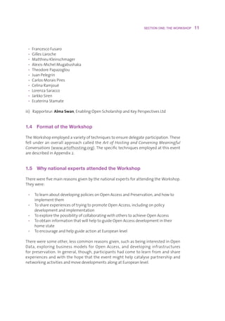 SECTION ONE: THE WORKSHOP    11



 • FrancescoFusaro
 • GillesLaroche
 • MatthieuKleinschmager
 • Alexis-MichelMugabushaka
 • TheodorePapazoglou
 • JuanPelegrin
 • CarlosMoraisPires
 • CelinaRamjoué
 • LorenzaSaracco
 • JarkkoSiren
 • EcaterinaStamate

iii)Rapporteur:Alma Swan,EnablingOpenScholarshipandKeyPerspectivesLtd


1.4  Format of the Workshop

TheWorkshopemployedavarietyoftechniquestoensuredelegateparticipation.These
fellunderanoverallapproachcalledtheArt of Hosting and Convening Meaningful
Conversations(www.artofhosting.org).Thespecifictechniquesemployedatthisevent
aredescribedinAppendix2.


1.5  Why national experts attended the Workshop

TherewerefivemainreasonsgivenbythenationalexpertsforattendingtheWorkshop.
Theywere:

 • TolearnaboutdevelopingpoliciesonOpenAccessandPreservation,andhowto
    implementthem
 • ToshareexperiencesoftryingtopromoteOpenAccess,includingonpolicy
    developmentandimplementation
 • ToexplorethepossibilityofcollaboratingwithotherstoachieveOpenAccess
 • ToobtaininformationthatwillhelptoguideOpenAccessdevelopmentintheir
    homestate
 • ToencourageandhelpguideactionatEuropeanlevel

Thereweresomeother,lesscommonreasonsgiven,suchasbeinginterestedinOpen
Data, exploring business models for Open Access, and developing infrastructures
forpreservation.Ingeneral,though,participantshadcometolearnfromandshare
experiencesandwiththehopethattheeventmighthelpcatalysepartnershipand
networkingactivitiesandmovedevelopmentsalongatEuropeanlevel.
 