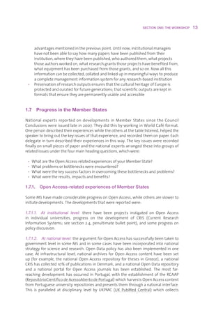 SECTION ONE: THE WORKSHOP    13



    advantagesmentionedinthepreviouspoint.Untilnow,institutionalmanagers
    havenotbeenabletosayhowmanypapershavebeenpublishedfromtheir
    institution,wheretheyhavebeenpublished,whoauthoredthem,whatprojects
    thoseauthorsworkedon,whatresearchgrantsthoseprojectshavebenefitedfrom,
    whatequipmenthasbeenpurchasedfromthosegrants,andsoon.Nowallthis
    informationcanbecollected,collatedandlinkedupinmeaningfulwaystoproduce
    acompletemanagementinformationsystemforanyresearch-basedinstitution
 • PreservationofresearchoutputsensuresthattheculturalheritageofEuropeis
    protectedandcuratedforfuturegenerations;thatscientificoutputsarekeptin
    formatsthatensuretheyarepermanentlyusableandaccessible


1.7  Progress in the Member States 

National experts reported on developments in Member States since the Council
Conclusionswereissuedlatein2007.TheydidthisbyworkinginWorldCaféformat.
Onepersondescribedtheirexperienceswhiletheothersatthetablelistened,helpedthe
speakertobringoutthekeyissuesofthatexperience,andrecordedthemonpaper.Each
delegateinturndescribedtheirexperiencesinthisway.Thekeyissueswererecorded
finallyonsmallpiecesofpaperandthenationalexpertsarrangedtheseintogroupsof
relatedissuesunderthefourmainheadingquestions,whichwere:

 • WhataretheOpenAccess-relatedexperiencesofyourMemberState?
 • Whatproblemsorbottleneckswereencountered?
 • Whatwerethekeysuccessfactorsinovercomingthesebottlenecksandproblems?
 • Whatweretheresults,impactsandbenefits?

1.7.1.   Open Access-related experiences of Member States

SomeMShavemadeconsiderableprogressonOpenAccess,whileothersareslowerto
initiatedevelopments.Thedevelopmentsthatwerereportedwere:

1.7.1.1.  At  institutional  level:  there have been projects instigated on Open Access
in individual universities, progress on the development of CRIS (Current Research
Information Systems; see section 2.4, penultimate bullet point), and some progress on
policydiscussion.

1.7.1.2.  At national level: theargumentforOpenAccesshassuccessfullybeentakento
governmentlevelinsomeMSandinsomecaseshavebeenincorporatedintonational
strategyforscienceandresearch.OpenDatapolicyhasalsobeenimplementedinone
case. At infrastructural level, national archives for Open Access content have been set
up (for example, the national Open Access repository for theses in Greece), a national
CRIShascollected10%ofpublicationsinDenmark,andanationalOpenDatarepository
and a national portal for Open Access journals has been established. The most far-
reaching development has occurred in Portugal, with the establishment of the RCAAP
(RepositórioCientíficodeAcessoAbertodePortugal)whichharvestsOpenAccesscontent
fromPortugueseuniversityrepositoriesandpresentsthemthroughanationalinterface.
This is paralleled at disciplinary level by UKPMC (UK PubMed Central) which collects
 