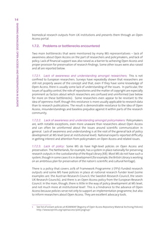 14
SHARING KNOWLEDGE: OPEN ACCESS AND PRESERVATION IN EUROPE




                                                            biomedicalresearchoutputsfromUKinstitutionsandpresentsthemthroughanOpen
                                                            Accessportal.

                                                            1.7.2.    Problems or bottlenecks encountered

                                                            TwomainbottlenecksthatwerementionedbymanyMSrepresentatives–lackof
                                                            awarenessaboutOpenAccessonthepartofresearchersandpolicymakers,andlackof
                                                            policy.LackoffinancialsupportwasalsoraisedasabarriertoachievingOpenAccessand
                                                            properprovisionforpreservationofresearchfindings.Someotherissueswerealsoraised
                                                            andallarereportedbelow.

                                                            1.7.2.1.  Lack  of  awareness  and  understanding  amongst  researchers:  This is not
                                                            confined to European researchers. Surveys have repeatedly shown that researchers are
                                                            still not properly aware of the concept and that, even if they have some knowledge of
                                                            OpenAccess,thereisusuallysomelackofunderstandingoftheissues.Inparticular,the
                                                            issuesofqualitycontrol,theroleofrepositoriesandthematterofcopyrightareespecially
                                                            prominentasfactorsaboutwhichresearchersareconfusedanduninformed(seebelow
                                                            for more on these bottlenecks).  Some researchers even appear to be resistant to the
                                                            ideaofopennessitself,thoughthisresistanceismoreusuallyapplicabletoresearchdata
                                                            thantoresearchpublications.TheresultisdemonstrableresistancetotheideaofOpen
                                                            Access,misunderstandingsandbaselessprejudiceagainstitwithinpartsoftheresearch
                                                            community.

                                                            1.7.2.2.  Lack of awareness and understanding amongst policymakers: Policymakers
                                                            are, with notable exceptions, even more unaware than researchers about Open Access
                                                            and can often be uninformed about the issues around scientific communication in
                                                            general.Lackofawarenessandunderstandingisattherootofthegenerallackofpolicy
                                                            developmentatMSlevel(andatinstitutionallevel).Nationalexpertsreporteddifficulty
                                                            ingettinginterestandattentionfrompolicymakersonOpenAccessandrelatedissues.

                                                            1.7.2.3.  Lack  of  policy:  Some MS do have high-level policies on Open Access and
                                                            preservation.TheNetherlands,forexample,hasasysteminplacenationallyforpreserving
                                                            researchoutputsinthecustodianshipoftheRoyalLibrary(KB).MostMSdonothavesucha
                                                            system,thoughinsomecasesitisindevelopment(forexample,theBritishLibraryisworking
                                                            onanambitiousplanforpreservationofthenation’sscientificandculturalheritage).

                                                            Thereisapolicythatcovers20%ofFrameworkProgramme7(FP7)-fundedresearch
                                                            outputsandsomeMShavepoliciesinplaceatnationalresearchfunderlevel(some
                                                            examplesare:theAustrianResearchCouncil,theSwedishResearchCouncil,theseven
                                                            UKResearchCouncils),andthereisanOpenAccesspolicyfromtheEuropeanResearch
                                                            Council.Inthemain,though,thereislittleinthewayofpolicydevelopmentatMSlevel,
                                                            andnotmuchmoreatinstitutionallevel1.ThisisahindrancetotheadvanceofOpen
                                                            Accessbecausepoliciesservenotonlytosupportanimplementationprogramme,butalso
                                                            toinformresearchersaboutOpenAccess.Theyareexcellentadvocacytools.



                                                            1   S
                                                                 eelistofextantpoliciesatROARMAP(RegistryofOpenAccessRepositoryMaterialArchivingPolicies)
                                                                http://www.eprints.org/openaccess/policysignup/
 