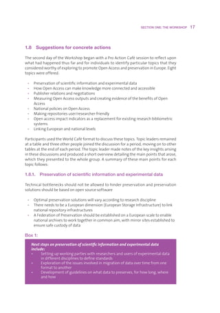 SECTION ONE: THE WORKSHOP    17



1.8  Suggestions for concrete actions 

TheseconddayoftheWorkshopbeganwithaProActionCafésessiontoreflectupon
whathadhappenedthusfarandforindividualstoidentifyparticulartopicsthatthey
consideredworthyofexploringtopromoteOpenAccessandpreservationinEurope.Eight
topicswereoffered:

 •    Preservationofscientificinformationandexperimentaldata
 •    HowOpenAccesscanmakeknowledgemoreconnectedandaccessible
 •    Publisherrelationsandnegotiations
 •    MeasuringOpenAccessoutputsandcreatingevidenceofthebenefitsofOpen
       Access
 •    NationalpoliciesonOpenAccess
 •    Makingrepositoriesuser/researcher-friendly
 •    Openaccessimpactindicatorsasareplacementforexistingresearchbibliometric
       systems
 •    LinkingEuropeanandnationallevels

ParticipantsusedtheWorldCaféformattodiscussthesetopics.Topicleadersremained
atatableandthreeotherpeoplejoinedthediscussionforaperiod,movingontoother
tablesattheendofeachperiod.Thetopicleadermadenotesofthekeyinsightsarising
inthesediscussionsandproducedashortoverviewdetailingthemainpointsthatarose,
whichtheypresentedtothewholegroup.Asummaryofthesemainpointsforeach
topicfollows:

1.8.1.     Preservation of scientific information and experimental data

Technicalbottlenecksshouldnotbeallowedtohinderpreservationandpreservation
solutionsshouldbebasedonopensourcesoftware

 • Optimalpreservationsolutionswillvaryaccordingtoresearchdiscipline
 • ThereneedstobeaEuropeandimension(EuropeanStorageInfrastructure)tolink
    nationalrepositoryinfrastructures
 • AFederationofPreservationshouldbeestablishedonaEuropeanscaletoenable
    nationalarchivestoworktogetherincommonaim,withmirrorsitesestablishedto
    ensuresafecustodyofdata

Box 1:

      Next steps on preservation of scientific information and experimental data
      include:
      •    S
             ettingupworkingpartieswithresearchersandusersofexperimentaldata
            indifferentdisciplinestodefinestandards
      •    E
             xplorationoftheissuesinvolvedinmigrationofdataovertimefromone
            formattoanother
      •    D
             evelopmentofguidelinesonwhatdatatopreserves,forhowlong,where
            andhow
 