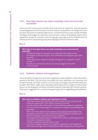 18
SHARING KNOWLEDGE: OPEN ACCESS AND PRESERVATION IN EUROPE




                                                            1.8.2.   How Open Access can make knowledge more connected and
                                                                     accessible

                                                            Therearebothculturalandscientific/technicalissuesatstakehere.Culturalaspects
                                                            includelegalpracticeandincentivesforbothauthorsandpublisherstochangetheirown
                                                            practicesandnormstoembraceOpenAccess.Scientific/technicalissuesincludemetadata
                                                            standards,technologiesforextractionandautomaticcreationofmetadata,bettersearch
                                                            capabilities(using,forexample,naturallanguagequerying),andtheestablishmentof
                                                            infrastructureforrepresentingandpreservinglargevolumesofresearchdata.

                                                            Box 2:

                                                               Next steps on how Open Access can make knowledge more connected and
                                                               accessible:
                                                               •   DevelopincentivesforresearcherstomaketheirworkOpenAccess
                                                               •   Investigatestandardsforgood,cleanmetadata(includinglinkingtoother
                                                                    
                                                                    datasets)
                                                               •   Clarifylegalissuesrelatedtolinking,sharingandre-usingOpenAccess
                                                                    
                                                                    content
                                                               •   Educateallconstituenciesaboutthenewparadigmsofresearch
                                                                    
                                                                    communication



                                                            1.8.3. Publisher relations and negotiations

                                                            Thereshouldbetransparencyoverpricenegotiationswithpublishers,withinformation
                                                            postedontheWeb.Thediscussionconcludedthatsomepublishersareinnovativeand
                                                            forward-looking,andthesecouldbenurturedandencouragedandpromotedwherever
                                                            possible.Alternative,viableandsustainablepublishingbusinessmodelsthatallowOpen
                                                            Accesscanbedeveloped,andtheseshouldbeexplored,especiallywithlearnedsocieties.
                                                            TherewasasuggestionforacommonEuropeanapproachinnegotiatingwithpublishers.

                                                            Box 3:

                                                               Next steps on publisher relations and negotiations include:
                                                               •   Creatingawebsitedocumentingthestateofplayforeachpublisherwith
                                                                    
                                                                    respecttoOpenAccess.Thisneedstobekeptuptodate
                                                               •   Astudyshouldcollectinformationonnewbusinessmodelsforpublishers
                                                                    
                                                               •   TheCommissionshouldorganiseaworkshoponrelationsanddealingswith
                                                                    
                                                                    publishers
                                                               •   T
                                                                     hereshouldbenationalandEuropean-levelprojectsinassociationwith
                                                                    innovativepublishersinordertopromotethesepublishersandtheirwork
                                                               •   W
                                                                     orkshouldbeginwithlearnedsocietypublishers
                                                               •   D
                                                                     GCompetitionshouldexaminewhethertheacademicpublishingindustry
                                                                    isactuallyamonopolysituation
                                                               •   A
                                                                     lobbyisneededtopromoteOpenAccess
                                                               •   A
                                                                     commonEuropeanapproachisneededinnegotiationswithpublishers,
                                                                    ratherthanthefragmentedinstitutionalornationalapproachesofthepresent
 
