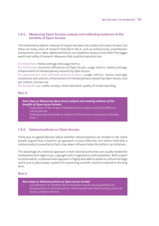 SECTION ONE: THE WORKSHOP    19



1.8.4.   Measuring Open Access outputs and collecting evidence of the
         benefits of Open Access

Thetraditionalacademicmeasureofimpacthasbeenthecitationofapieceofwork,but
therearemanyusersofresearchthatdon’tciteit,suchasprofessionals,practitioners
andbusinessusers.New,additionalmetricsareneededtomeasureandreflectthebigger
worthandutilityofresearch.Measuresthatcouldbeimportantare:

For researchers:mediacoverageandusagemetrics
For institutions:economicefficienciesofOpenAccess,usagemetrics,mediacoverage,
enhancementofinterdisciplinaryresearchbyOpenAccess
For governments and national research funders: usage metrics, media coverage,
compliancewithpolicies,enhancementofinterdisciplinaryresearchbyOpenAccess,cost
percitation,costperuse
For society at large:publicsurveys,citizeneducation,qualityofmediareporting

Box 4:

   Next steps on Measuring Open Access outputs and creating evidence of the
   benefits of Open Access include:
   •   E
         xplorationofthescopeofindicatorsthatcouldbeusefultodifferent
        constituencies
   •   S
         copingstudytoprovideanoutlineofwhatworkisnecessarytodevelop
        them



1.8.5.   National policies on Open Access

Therewasnoagreeddecisionaboutwhethernationalpoliciesareneededornot.Some
peoplearguedthatabottom-upapproachismosteffective,butothersholdthata
nationalpolicyisessentialsothatatop-downinfluencehelpsthebottom-upinitiatives.

Theadvantageofanationalapproachisthatnationalauthoritiesareusuallyneededfor
involvementwithlegalissues,copyrightandinnegotiationswithpublishers.Withrespect
topreservation,anational-levelapproachishighlydesirabletopreserveculturalheritage
andtoputinplacepropersystemsforpreservingscientificresearchmaterialinthelong
term.

Box 5:

   Next steps on National policies on Open Access include:
   •   C
         onsiderationofwhethertheCommissionshouldissueguidelineson
        developmentofnationalpolicies:thesewouldcoverbestpractice,practical
        issues,samplecontracts
 