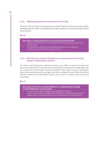 20
SHARING KNOWLEDGE: OPEN ACCESS AND PRESERVATION IN EUROPE




                                                            1.8.6.   Making repositories user/researcher-friendly

                                                            Atissueisthefactthatmostrepositoriesarehalf-emptyandoftenhavepoorquality
                                                            metadata.NationalCRISsarebeingbuiltwithOAIcompliance,whichshouldaddvalueto
                                                            thesesystems.

                                                            Box 6:

                                                               Next steps on making repositories user/researcher-friendly include:
                                                               •   CreateamoreefficientbusinessmodelforlinkingrepositoriesandCRISs
                                                                    
                                                                    Europe-wide
                                                               •   Setstandardsonplatformsandinteroperability,withtheneedfor
                                                                    
                                                                    researcherstodeposittheirarticlesonlyonce




                                                            1.8.7.   Open Access impact indicators as a replacement for existing
                                                                     research bibliometric systems

                                                            The most-used bibliometric indicator systems (e.g. Web of Science, Scopus) are
                                                            commercial,paid-forservicesthatarenotavailabletoallandwhichcreatedataonly
                                                            foraproportionoftheworld’sresearchliterature.Newcitationservicesworkingon
                                                            OpenAccesscontentwouldencourageresearcherstomaketheirworkOpenAccessand
                                                            convinceadministratorsthatOpenAccesscanbeusefulinresearchassessmentand
                                                            monitoring.

                                                            Box 7:

                                                               Next steps on Open Access impact indicators as a replacement for existing
                                                               research bibliometric systems include:
                                                               •   Lookatthetechnicalchallengesthissuggestionpresents
                                                               •   Explorethepossibilityofdigitalobjectidentifiers(DOIs)beingusedforall
                                                                    
                                                                    digitalobjects,includingdatasetsandcomponentsofcomplexobjects
 