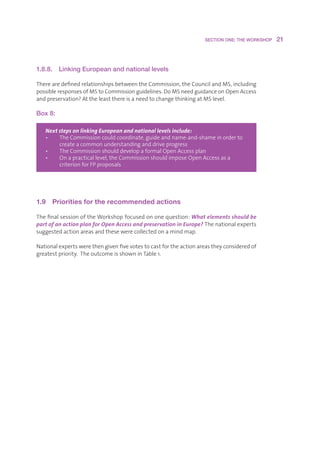 SECTION ONE: THE WORKSHOP    21



1.8.8. Linking European and national levels

TherearedefinedrelationshipsbetweentheCommission,theCouncilandMS,including
possibleresponsesofMStoCommissionguidelines.DoMSneedguidanceonOpenAccess
andpreservation?AttheleastthereisaneedtochangethinkingatMSlevel.

Box 8:

   Next steps on linking European and national levels include:
   •   T
         heCommissioncouldcoordinate,guideandname-and-shameinorderto
        createacommonunderstandinganddriveprogress
   •   T
         heCommissionshoulddevelopaformalOpenAccessplan
   •   O
         napracticallevel,theCommissionshouldimposeOpenAccessasa
        criterionforFPproposals




1.9  Priorities for the recommended actions

ThefinalsessionoftheWorkshopfocusedononequestion:What elements should be
part of an action plan for Open Access and preservation in Europe?Thenationalexperts
suggestedactionareasandthesewerecollectedonamindmap.

Nationalexpertswerethengivenfivevotestocastfortheactionareastheyconsideredof
greatestpriority.TheoutcomeisshowninTable1.
 