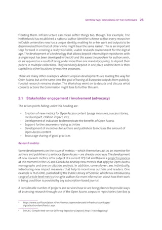 SECTION TWO: DISCUSSION OF THE OUTCOMES     25



frontingthem.Infrastructurecanmeansofterthingstoo,though.Forexample,The
Netherlandshasestablishedanationalauthoridentifierschemesothateveryresearcher
inDutchuniversitiesnowhasauniqueidentity,enablinghisorherworkandoutputstobe
discriminatedfromthatofotherswhomightbearthesamename2.Thisisanimportant
stepforwardincreatingareallyworkable,usableresearchenvironmentforthedigital
age.Thedevelopmentofatechnologythatallowsdepositintomultiplerepositorieswith
asingleinputhasbeendevelopedintheUK3andthiseasestheproblemforauthorswish,
orarerequiredasaresultofbeingundermorethanonemandatorypolicy,todeposittheir
papersinmultiplecollections.Theyneedonlydepositinoneplaceandtheitemisthen
copiedintootherlocationsbymachineprocesses.

TherearemanyotherexampleswhereEuropeandevelopmentsareleadingthewayfor
OpenAccessbutatthesametimethegoalofhavingallEuropeanoutputsfrompublicly-
fundedresearchremainselusive.TheWorkshopwentontodebateanddiscusswhat
concreteactionstheCommissionmighttaketofurtherthisaim.


2.1  Stakeholder engagement / involvement (advocacy)

Theactionpointsfallingunderthisheadingare:

    • CreationofnewmetricsforOpenAccesscontent(usagemeasures,successstories,
       mediaimpact,citationimpact,etc)
    • DevelopmentofindicatorstodemonstratethebenefitsofOpenAccess
    • Supportfurtherawareness-raisingactivities
    • Developmentofincentivesforauthorsandpublisherstoincreasetheamountof
       OpenAccesscontent
    • Encouragesharingofgoodpractices

Research metrics

Somedevelopmentsontheissueofmetrics–whichthemselvesactasanincentivefor
authorsandpublisherstoembraceOpenAccess–arealreadyunderway.Thedevelopment
ofnewresearchmetricsisthesubjectofacurrentFP7Callandthereisaprojectinprocess
atthemomentintheUSandCanadatodevelopnewmetricsthatapplytoOpenAccess
monographsandoneoncitationanalysis.Inaddition,someplayersare,individually,
introducingnewimpactmeasuresthathelptoincentiviseauthorsandreaders.One
exampleisPLoSONE,publishedbythePublicLibraryofScience,whichhasintroduceda
rangeofarticle-levelmetricsthatgiveauthorsfarmoreinformationabouthowtheirwork
isbeingusedthanisprovidedbyanysubscription-basedjournal.

Aconsiderablenumberofprojectsandserviceshaveorarebeingplannedtoprovideways
ofassessingresearchthroughuseoftheOpenAccesscorpusinrepositories(seeBox9


2
      h
       ttp://www.surffoundation.nl/en/themas/openonderzoek/infrastructuur/Pages/
      digitalauthoridentifierdai.aspx
3
      S
       WORD(SimpleWeb-serviceOfferingRepositoryDeposit)http://swordapp.org/
 